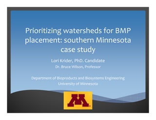 Prioritizing watersheds for BMP 
placement: southern Minnesota 
case study
Lori Krider, PhD. Candidate
Dr. Bruce Wilson, Professor
Department of Bioproducts and Biosystems Engineering
University of Minnesota
 