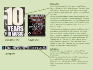 Cover Lines:When first looking at this front cover image I found it hard to distinguish which areas displayed the cover lines as firstly they weren't in the usual places and secondly the cover lines were laid out like a poem, in the middle of the cover.Which I then thought that maybe as the cover lines don’t actually tell you any specific information about what the magazine will entail and feature. The separate pictures of artists and bands must be used as a source for the cover lines as the bands featured on the front must also be featured inside. The cover lines at the bottom are sans serif fonts, which adds a good combination as the masthead is in a serif font, so by having elements of both of these type of fonts, it keeps the magazine still professional and stylish. Also the main cover line, in the middle which reads ‘10 YEARS IN MUSIC’, the 10 is in a shiny material which when placed on the shelf in a store, will draw in the readers as it will catch their eye, and just from the 10 you can get an idea that it is a special issue. Main cover line                 Cover LinesSelling Line:The selling line has been adjusted to fit in with the current issue of NME as it say how it’s the ‘the story of the decade’.  Unlike conventional selling lines, NME’s is placed above the masthead when usually it is just below. But as it is a one-off selling line, NME may have wanted to see it more clearly, making it read from one side to another.Selling Line
