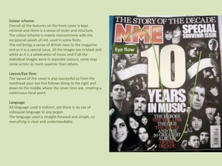 Colour scheme:Overall all the features on the front cover is kept minimal and there is a sense of order and structure.The colour scheme is mainly monochrome with the occasional splash of red, used in some fonts.The red brings a sense of British-ness to the magazine and as it is a special issue, all the images are in black and white as it is a celebration of music and if all the individual images were in separate colours, some may come across as more superior than others.Layout/Eye flow:The layout of the cover is also successful as from the masthead your eye line follows along to the right and  down to the middle where the cover lines are, creating a continuous focal point.LanguageAll language used is indirect, yet there is no use of colloquial language or any jargon.The language used is straight-forward and simple, so everything is clear and understandable. Eye flow