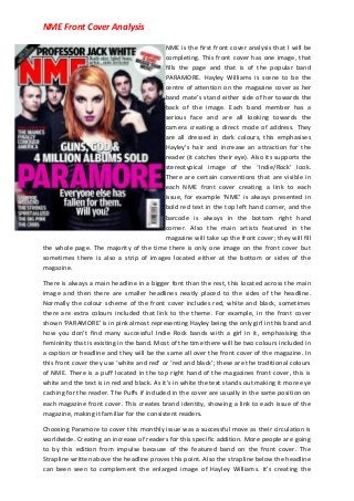 NME Front Cover Analysis
NME is the first front cover analysis that I will be
completing. This front cover has one image, that
fills the page and that is of the popular band
PARAMORE. Hayley Williams is scene to be the
centre of attention on the magazine cover as her
band mate’s stand either side of her towards the
back of the image. Each band member has a
serious face and are all looking towards the
camera creating a direct mode of address. They
are all dressed in dark colours, this emphasises
Hayley’s hair and increase an attraction for the
reader (it catches their eye). Also its supports the
stereotypical image of the ‘Indie/Rock’ look.
There are certain conventions that are visible in
each NME front cover creating a link to each
issue, for example ‘NME’ is always presented in
bold red text in the top left hand corner, and the
barcode is always in the bottom right hand
corner. Also the main artists featured in the
magazine will take up the front cover; they will fill
the whole page. The majority of the time there is only one image on the front cover but
sometimes there is also a strip of images located either at the bottom or sides of the
magazine.
There is always a main headline in a bigger font than the rest, this located across the main
image and then there are smaller headlines neatly placed to the sides of the headline.
Normally the colour scheme of the front cover includes red, white and black, sometimes
there are extra colours included that link to the theme. For example, in the front cover
shown ‘PARAMORE’ is in pink almost representing Hayley being the only girl in this band and
how you don’t find many successful Indie Rock bands with a girl in it, emphasising the
femininity that is existing in the band. Most of the time there will be two colours included in
a caption or headline and they will be the same all over the front cover of the magazine. In
this front cover they use ‘white and red’ or ‘red and black’; these are the traditional colours
of NME. There is a puff located in the top right hand of the magazines front cover, this is
white and the text is in red and black. As it’s in white the text stands out making it more eye
caching for the reader. The Puffs if included in the cover are usually in the same position on
each magazine front cover. This creates brand identity, showing a link to each issue of the
magazine, making it familiar for the consistent readers.
Choosing Paramore to cover this monthly issue was a successful move as their circulation is
worldwide. Creating an increase of readers for this specific addition. More people are going
to by this edition from impulse because of the featured band on the front cover. The
Strapline written above the headline proves this point. Also the strapline below the headline
can been seen to complement the enlarged image of Hayley Williams. It’s creating the

 