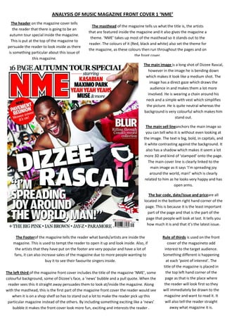 ANALYSIS OF MUSIC MAGAZINE FRONT COVER 1 ‘NME’
The header on the magazine cover tells
the reader that there is going to be an
autumn tour special inside the magazine.
This is put at the top of the magazine to
persuade the reader to look inside as there
is something particular about this issue of
this magazine.

The masthead of the magazine tells us what the title is, the artists
that are featured inside the magazine and it also gives the magazine a
theme. ‘NME’ takes up most of the masthead so it stands out to the
reader. The colours of it (Red, black and white) also set the theme for
the magazine, as these colours then run throughout the pages and on
the front cover.
The main image is a long shot of Dizzee Rascal,
however in the image he is bending down
which makes it look like a medium shot. The
image has a direct gaze which draws the
audience in and makes them a lot more
involved. He is wearing a chain around his
neck and a simple with vest which simplifies
the picture. He is quite neutral whereas the
background is very colourful which makes him
stand out.
The main sell lineanchors the main image so
you can tell who it is without even looking at
the image. The text is big, bold, in capitals, and
it white contrasting against the background. It
also has a shadow which makes it seem a lot
more 3D and kind of ‘stamped’ onto the page.
The main cover line is clearly linked to the
main image as it says ‘I’m spreading joy
around the world, man!’ which is clearly
related to him as he looks very happy and has
open arms.
The bar code, date/issue and priceare all
located in the bottom right hand corner of the
page. This is because it is the least important
part of the page and that is the part of the
page that people will look at last. It tells you
how much it is and that it’s the latest issue.

The Footerof the magazine tells the reader what bands/artists are inside the
magazine. This is used to tempt the reader to open it up and look inside. Also, if
the artists that they have put on the footer are very popular and have a lot of
fans, it can also increase sales of the magazine due to more people wanting to
buy it to see their favourite singers inside.
The left third of the magazine front cover includes the title of the magazine ‘NME’, some
colourful background, some of Dizzee’s face, a ‘news’ bubble and a pull quote. When the
reader sees this it straight away persuades them to look at/inside the magazine. Along
with the masthead, this is the first part of the magazine front cover the reader would see
when it is on a shop shelf so has to stand out a lot to make the reader pick up this
particular magazine instead of the others. By including something exciting like a ‘news’
bubble it makes the front cover look more fun, exciting and interests the reader .

Rule of thirds is used on the front
cover of the magazineto add
interest to the target audience.
Something different is happening
at each ‘point of interest’. The
title of the magazine is placed in
the top left hand corner of the
page as that is the place where
the reader will look first so they
will immediately be drawn to the
magazine and want to read it. It
will also tell the reader straight
away what magazine it is.

 