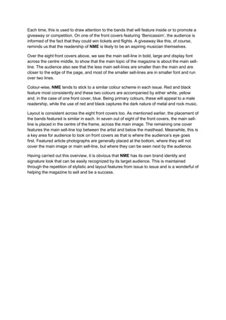 Each time, this is used to draw attention to the bands that will feature inside or to promote a
giveaway or competition. On one of the front covers featuring ‘Benicassim’, the audience is
informed of the fact that they could win tickets and flights. A giveaway like this, of course,
reminds us that the readership of NME is likely to be an aspiring musician themselves.

Over the eight front covers above, we see the main sell-line in bold, large and display font
across the centre middle, to show that the main topic of the magazine is about the main sell-
line. The audience also see that the less main sell-lines are smaller than the main and are
closer to the edge of the page, and most of the smaller sell-lines are in smaller font and run
over two lines.

Colour-wise, NME tends to stick to a similar colour scheme in each issue. Red and black
feature most consistently and these two colours are accompanied by either white, yellow
and, in the case of one front cover, blue. Being primary colours, these will appeal to a male
readership, while the use of red and black captures the dark nature of metal and rock music.

Layout is consistent across the eight front covers too. As mentioned earlier, the placement of
the bands featured is similar in each. In seven out of eight of the front covers, the main sell-
line is placed in the centre of the frame, across the main image. The remaining one cover
features the main sell-line top between the artist and below the masthead. Meanwhile, this is
a key area for audience to look on front covers as that is where the audience’s eye goes
first. Featured article photographs are generally placed at the bottom, where they will not
cover the main image or main sell-line, but where they can be seen next by the audience.

Having carried out this overview, it is obvious that NME has its own brand identity and
signature look that can be easily recognized by its target audience. This is maintained
through the repetition of stylistic and layout features from issue to issue and is a wonderful of
helping the magazine to sell and be a success.
 
