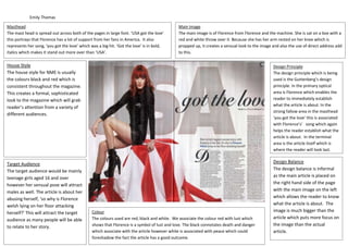 Emily Thomas
Masthead
The mast head is spread out across both of the pages in large font. ‘USA got the love’
this portrays that Florence has a lot of support from her fans in America. It also
represents her song, ‘you got the love’ which was a big hit. ‘Got the love’ is in bold,
italics which makes it stand out more over than ‘USA’.
Main Image
The main image is of Florence from Florence and the machine. She is sat on a box with a
red and white throw over it. Because she has her arm rested on her knee which is
propped up, it creates a sensual look to the image and also the use of direct address add
to this.
House Style
The house style for NME is usually
the colours black and red which is
consistent throughout the magazine.
This creates a formal, sophisticated
look to the magazine which will grab
reader’s attention from a variety of
different audiences.
Target Audience
The target audience would be mainly
teenage girls aged 16 and over
however her sensual pose will attract
males as well. The article is about her
abusing herself, ‘so why is Florence
welsh lying on her floor attacking
herself?’ This will attract the target
audience as many people will be able
to relate to her story.
Colour
The colours used are red, black and white. We associate the colour red with lust which
shows that Florence is a symbol of lust and love. The black connotates death and danger
which associate with the article however white is associated with peace which could
foreshadow the fact the article has a good outcome.
Design Balance
The design balance is informal
as the main article is placed on
the right hand side of the page
with the main image on the left
which allows the reader to know
what the article is about. The
image is much bigger than the
article which puts more focus on
the image than the actual
article.
Design Principle
The design principle which is being
used is the Guttenberg’s design
principle. In the primary optical
area is Florence which enables the
reader to immediately establish
what the article is about. In the
strong fallow area in the masthead
‘you got the love’ this is associated
with Florence’s’ song which again
helps the reader establish what the
article is about. In the terminal
area is the article itself which is
where the reader will look last.
 