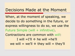 Decisions Made at the Moment 
When, at the moment of speaking, we 
decide to do something in the future, or 
express willingness to do so, we use the 
Future Simple (will + infinitive). 
Contractions are common with will: 
I will =I’ll  he will =he’ll 
we will = we’ll  they will = they’ll 
 