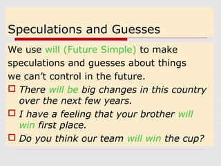 Speculations and Guesses 
We use will (Future Simple) to make 
speculations and guesses about things 
we can’t control in the future. 
 There will be big changes in this country 
over the next few years. 
 I have a feeling that your brother will 
win first place. 
 Do you think our team will win the cup? 
 