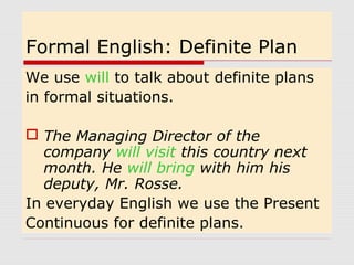 Formal English: Definite Plan 
We use will to talk about definite plans 
in formal situations. 
 The Managing Director of the 
company will visit this country next 
month. He will bring with him his 
deputy, Mr. Rosse. 
In everyday English we use the Present 
Continuous for definite plans. 
 