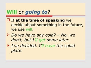 Will or going to? 
 If at the time of speaking we 
decide about something in the future, 
we use will. 
 Do we have any cola? – No, we 
don’t, but I’ll get some later. 
 I’ve decided. I’ll have the salad 
plate. 
 