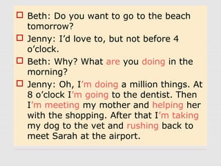  Beth: Do you want to go to the beach 
tomorrow? 
 Jenny: I’d love to, but not before 4 
o’clock. 
 Beth: Why? What are you doing in the 
morning? 
 Jenny: Oh, I’m doing a million things. At 
8 o’clock I’m going to the dentist. Then 
I’m meeting my mother and helping her 
with the shopping. After that I’m taking 
my dog to the vet and rushing back to 
meet Sarah at the airport. 
 