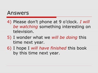 Answers 
4) Please don’t phone at 9 o’clock. I will 
be watching something interesting on 
television. 
5) I wonder what we will be doing this 
time next year. 
6) I hope I will have finished this book 
by this time next year. 
 