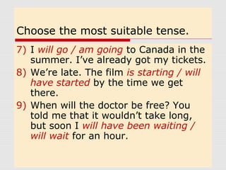 Choose the most suitable tense. 
7) I will go / am going to Canada in the 
summer. I’ve already got my tickets. 
8) We’re late. The film is starting / will 
have started by the time we get 
there. 
9) When will the doctor be free? You 
told me that it wouldn’t take long, 
but soon I will have been waiting / 
will wait for an hour. 
 