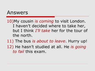 Answers 
10)My cousin is coming to visit London. 
I haven’t decided where to take her, 
but I think I’ll take her for the tour of 
the north. 
11) The bus is about to leave. Hurry up! 
12) He hasn’t studied at all. He is going 
to fail this exam. 
 