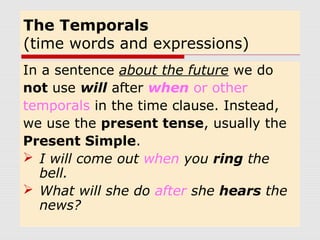 The Temporals 
(time words and expressions) 
In a sentence about the future we do 
not use will after when or other 
temporals in the time clause. Instead, 
we use the present tense, usually the 
Present Simple. 
 I will come out when you ring the 
bell. 
 What will she do after she hears the 
news? 
 