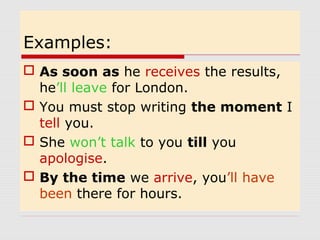 Examples: 
 As soon as he receives the results, 
he’ll leave for London. 
 You must stop writing the moment I 
tell you. 
 She won’t talk to you till you 
apologise. 
 By the time we arrive, you’ll have 
been there for hours. 
 
