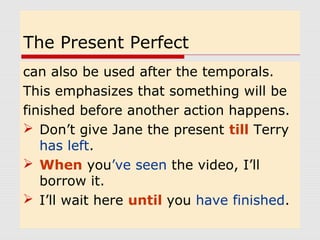 The Present Perfect 
can also be used after the temporals. 
This emphasizes that something will be 
finished before another action happens. 
 Don’t give Jane the present till Terry 
has left. 
 When you’ve seen the video, I’ll 
borrow it. 
 I’ll wait here until you have finished. 
