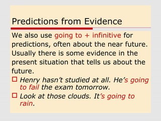 Predictions from Evidence 
We also use going to + infinitive for 
predictions, often about the near future. 
Usually there is some evidence in the 
present situation that tells us about the 
future. 
 Henry hasn’t studied at all. He’s going 
to fail the exam tomorrow. 
 Look at those clouds. It’s going to 
rain. 
 