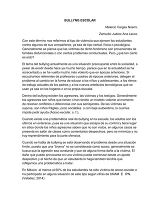 BULLYNG ESCOLAR
Melecio Vargas Noemi.
Zamudio Juárez Ana Laura.
Con este término nos referimos al tipo de violencia que ejercen los estudiantes
contra algunos de sus compañeros, ya sea de tipo verbal, física o psicológica.
Generalmente se piensa que las victimas de dicho fenómeno son provenientes de
familias disfuncionales o con ciertos problemas conductuales. Pero ¿qué tan cierto
es esto?
El tema del bullying actualmente es una situación preocupante entre la sociedad, a
pesar de existir desde hace ya mucho tiempo, parece que en la actualidad se ha
acrecentado y se ha vuelto mucho más violento que en épocas anteriores. Si
escuchamos referentes de profesores o padres de épocas anteriores, delegan el
problema al cambio en la forma de educar a los niños y adolescentes, a los ritmos
de trabajo actuales de los padres y a los nuevos artefactos tecnológicos que se
usan ya sea en los hogares o en la propia escuela.
Dentro del bullyng existen los agresores, las victimas y los testigos. Generalmente
los agresores son niños que tienen o han tenido un modelo violento al momento
de resolver conflictos o diferencias con sus semejantes. De las víctimas se
supone, son niños frágiles, poco sociables o con baja autoestima, lo cual les
impide pedir ayuda (Acoso escolar, s. f.).
Cuando existe una problemática real de bullying en la escuela, los adultos son los
últimos en enterarse, pues es una situación que escapa de su control y tiene lugar
en sitios donde los niños agresores saben que no son vistos, en algunos casos se
presenta en salón de clases como comentarios despectivos, pero se minimiza y no
hay reprendimiento para la parte ofensiva.
Cuando se habla de bullying se está observando el problema desde una situación
límite, puesto que una “broma” no es considerada como acoso, generalmente se
busca que la agresión sea constante y que de alguna forma dañe a la víctima. El
daño que puede provocarse en una víctima puede comenzar desde un apodo
despectivo y el hecho de que un estudiante lo haga también tendría que
reflejarnos una problemática a tratar.
En México al menos el 60% de los estudiantes ha sido víctima de acoso escolar o
ha participado en alguna situación de este tipo según cifras de UNAM E IPN.
(Valadez, 2014)
 