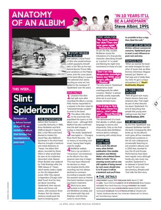 Reissued as
a deluxe boxset
on April 15, we
revisit the album
that formed the
foundations of
post-rock
lyric analysis
“My teeth touched
her skin/Then she
was gone again”
– ‘Nosferatu Man’
As per the title, vocalist
McMahan voices the
tribulations of a Dracula-like
character, describing himself
as “a prince” in “a castle”
and likening his night-time
movements to those of a bat.
“Don’t let this
desperate moonlight
leave me/With your
empty pillow”
– ‘Washer’
The only song on ‘Spiderland’
whose lyrics could
unambiguously be called
romantic, ‘Washer’ is almost
painfully candid, especially
when set to such quiet,
deeply intimate music.
“I’m trying to find
my way home/I’m
sorry… And I miss
you” – ‘Good Morning,
Captain’
The denouement of a track
that alludes, in wilfully vague
language, to storms and
shipwrecks. Only on the final
three words does McMahan
venture above a whisper,
screaming with unholy force.
WHaT WE
saiD THEn
Not a word, like almost
every other British
publication. One notable
exception was Melody
Maker, who enlisted Steve
Albini to froth: “It’s an
amazing record, and no-one
still capable of being moved
by rock music should miss
it. In 10 years it will be
a landmark and you’ll have
to scramble to buy a copy
then. Beat the rush.”
WHaT WE say nOW
Written without commercial
concerns, ‘Spiderland’ grew
to exert a vast influence on
post-rock and emo.
FaMOUs Fan
“When we started the band
we made mixtapes for each
other of music that we liked.
Dominic [Aitchison, Mogwai
bassist] put ‘Washer’ on
that tape and it totally blew
my mind. It’s got a unique
atmosphere to it.” Stuart
Braithwaite, Mogwai
in THEir OWn
WOrDs
“With all good rock music,
there’s tension there and
whatever else. That might
be part of what disturbs
me about ‘Spiderland’. It’s
kind of disturbing that
people that young were
making music like that.”
Todd Brashear, 2014
THE aFTErMaTH
By the time ‘Spiderland’ was
released, McMahan had left
the band. Consequently, Slint
broke up. As the album’s
myth grew, all four members
maintained a presence in
the US rock underground,
occasionally featuring on
one another’s albums, and
in 2005 they reunited to
tour the US and Europe.
Performances have been
semi-regular since, although
hardly any new music has
resulted. ‘Spiderland’ is
re-released in boxset form
on April 15, and a new
documentary, Breadcrumb
Trail, tells the Slint story.
Slint:
Spiderland
THE BacKGrOUnD
Before Slint formed in
Louisville, Kentucky in 1986,
Brian McMahan and Britt
Walford played in Squirrel
Bait, a mid-’80s punk band
likened to Hüsker Dü.
David Pajo, also Walford’s
bandmate in the short-lived
Maurice, brought a hardcore
and metal obsession to
‘Tweez’, the debut Slint
album, recorded by Steve
Albini in what would later
be seen as his trademark
discordant style. Bassist
Ethan Buckler was replaced
by Todd Brashear after the
1989 release of ‘Tweez’,
which barely made a ripple
on the US independent
scene. After they signed
to legendary Chicago indie
label Touch And Go, they
set about recording
‘Spiderland’, their second
album and future cult
classic, with producer Brian
Paulson. But the intense
sessions would push the
band to breaking point.
THIS WEEK...
►
►RECORDED August 1990 ►RELEASE DATE March 27, 1991
►LAbEL Touch And Go ►LENGTH 39.36 ►PRODUCER Brian Paulson
►STUDIO River North Records, Chicago ►HIGHEST UK CHART
POSITION Did not chart ►WORLDWIDE SALES 50,000–100,000
(estimated) ►SINGLES None ►TRACKLISTING ►1. Breadcrumb
Trail ►2. Nosferatu Man ►3. Don, Aman ►4. Washer ►5. For Dinner…
►6. Good Morning, Captain
“IN 10 yEARS IT’LL
bE A LANDmARK”
Steve Albini, 1991
WORDS:NOELGARDNER
◄ sTOry BEHinD
THE slEEVE
Will Oldham, a local friend
of Slint who would achieve
cultish popularity himself
later in the ’90s as the man
behind Bonnie ‘Prince’ Billy
and variations on the Palace
name, took the cover photo
of the band idling in a quarry.
The selected shot seems
puzzling as cover art, but
added to the mystique of
‘Spiderland’ over the years.
FiVE FacTs
1Unaware that Slint
had split soon after
recording the album, a young
Polly Harvey responded to
a request in the liner notes for
“interested female vocalists”
to write to the band.
2The album title refers
to the arachnids that
populated the quarry on the
album cover – although Britt
Walford has also confirmed
that the dark imagery it
evokes is intentional.
3The studio ‘Spiderland’
was taped in – Chicago’s
River North Records – had
no history of recording rock
music, having been largely
used for jingles.
4McMahan walked
from a car accident in
“miraculous” circumstances
as the album’s four-day
sessions were due to begin.
This may have influenced
his decision to check
into hospital shortly after
recording, but he’s always
declined to comment.
According to popular myth,
the sessions were so intense
that band members required
psychiatric treatment.
5Slint’s lyrics were
worked on by Walford
and McMahan privately, and
not shared with Pajo and
Brashear until the time
came to record them.
12 april 2014 | New Musical express
17
 