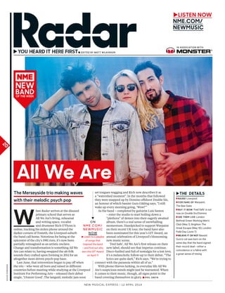 New Musical express | 12 april 2014
20
davidedwards
→
►LISTEN NOW
NME.COM/
NEWMUSIC
In assocIatIon wItH
the Merseyside trio making waves
with their melodic psych pop
W
hen Radar arrives at the disused
primary school that serves as
All We Are’s living, rehearsal
and writing space, vocalist
and drummer Rich O’Flynn is
online, tracking his stolen phone around the
darker corners of Toxteth, the Liverpool suburb
the band call home. Notorious for being at the
epicentre of the city’s 1981 riots, it’s now been
partially reimagined as an artistic enclave.
Change and transformation is something All We
Are can relate to, having swapped the alt-folk
sounds they crafted upon forming in 2011 for an
altogether more driven psych-pop haze.
Last June, that reinvention began to pay off when
the trio – who were all born and raised in different
countries before meeting while studying at the Liverpool
Institute For Performing Arts – released their debut
single, ‘Utmost Good’. The languid, melodic jam soon
set tongues wagging and Rich now describes it as
a “watershed moment”. In the months that followed
they were snapped up by Domino offshoot Double Six,
an honour of which bassist Guro Gikling says, “I still
wake up every morning going, ‘Wow!’”
As the band – completed by guitarist Luis Santos
– enter the studio to start boiling down a
“plethora” of demos into their eagerly awaited
album, there’s a real sense of snowballing
momentum. Handpicked to support Warpaint
on their recent UK tour, the band have also
been nominated for this year’s GIT Award, an
annual celebration of Liverpool’s blossoming
new music scene.
‘Feel Safe’, All We Are’s first release on their
new label, should see that impetus continue.
Disco-fuelled and full of nostalgia for a lost love,
it’s a melancholic follow-up to their debut. “The
lyrics are quite dark,” Rich says. “We’re trying to
connect with the paranoia within all of us.”
With phone thieves lurking, in everyday life All We
Are’s suspicious minds might just be warranted. When
it comes to their music, though, all signs point to the
band covering themselves in glory. ■ PHIL GwYn
▼
O N
N M E . C O M /
N E W M U S I C
N OW
►Listen to a playlist
of songs that
inspired the band
– and find out who
won the GiT award
on april 11
►
►BaSEd Liverpool
►FOr FaNS OF warpaint,
The Bee Gees
►BUy IT NOW ‘Feel safe’ is out
now on double six/domino
►SEE ThEM LIvE London
Bethnal Green working Men’s
Club (May 1), Brighton The
Great escape (May 10), London
Field day (June 7)
►BELIEvE IT Or NOT Bassist
Guro’s cat was born on the
same day that the band signed
their record deal – either a
coincidence or a feline with
a great sense of timing
all We are
NEW
BaNdOF ThE WEEK
 