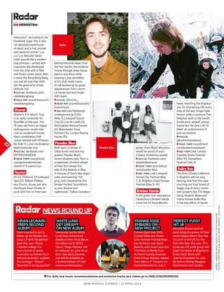 22
►For daily new music recommendations and exclusive tracks and videos go to NME.COM/NEWMUSIC
heels, matching the Brighton
duo for thundering rifs every
step of the way. Singer Dale
Norton adds a cocksure Tom
Meighan twist to the band’s
brutal sonic assault, giving
tracks like ‘No One Left To
Meet’ an undercurrent of
lairy excitement.
►Social
@brokenhandsband
►Hear tHem soundcloud.
com/brokenhandsband
►See tHem live London
Camden Rocks Festival
(May 31), Sonisphere
Festival (July 5)
Sulky Boy
The Echo Champ collective
in Brighton will not stop
bearing new fruit this year,
churning out their brand of
baggy pop at every corner
with projects like The Magic
Gang, Abattoir Blues and
Home School. Sulky Boy
is the solo efort of Daniel
In assocIatIon wItH
New Musical express | 12 april 2014
distraction”, according to her
Facebook page. She is also
“an absolute powerhouse
of talent and is hot, primed
and ready for action”. Luv
Luv Luv Records’ latest
artist sounds like a modern
pop princess – armed with
a persona she developed
from her time with a Hole
and Pixies covers band. With
a name like Bang Bang Bang
you can be sure that she’s
got the good kind of bad
attitude, too.
►Social facebook.com/
nataliebangbang
►Hear Her soundcloud.com/
nataliebangbang
Shamir
Shamir’s ‘If It Wasn’t True’
is an early contender for
floorfiller of the year. The
19-year-old from Las Vegas’
androgynous vocals soar
over an exuberant house/
disco combination that
comes backed with ‘I’ll Never
Be Able To Love’ via Brooklyn
label Godmode now.
►Social facebook.com/
ENTERGODMODE
►Hear tHem soundcloud.
com/godmodeinternet/
shamir-if-it-wasnt-true
Tourist
On his ‘Patterns’ EP (released
April 21), William Phillips,
aka Tourist, shows just why
Disclosure have chosen to
work with him on their own
Method Records label. Over
the four tracks, the producer
moves through deep house,
electro and disco while
keeping a pop sensibility
to his club-ready tunes.
It’s all backed up by guest
appearances from Lianne
La Havas and soul singer
Will Heard.
►Social @tourist__
►Hear Him soundcloud.com/
touristmusic
►See Him live Edinburgh
Underground @ EUSA
(May 1), Liverpool Sound
City (2) Live At Leeds (3),
Nottingham Rescue Rooms
(4), Manchester Soup
Kitchen (14), London Basing
House (15)
Powder Blue
Built upon a canvas of
tribal drums and droning
guitars, Powder Blue’s
recent shadowy epic ‘Run’ is
a statement of intent ahead
of their first shows this
side of the Atlantic in May.
A mixture of Doors-like organ
solos and towering ’70s
prog rock characterise this
female-fronted “soundtrack
to your dreams and
nightmares”. Fellow Canadian
guitar titans Black Mountain
would be proud of such
a heavy, immersive sprawl.
►Social facebook.com/
powderbluemusic
►Hear tHem soundcloud.
com/powder-blue
►See tHem live Liverpool
Sound City Festival (May
1–3), Brighton Great Escape
Festival (May 8–10)
Broken Hands
In the great rock resurgence,
Canterbury’s Broken Hands
come hot on Royal Blood’s
WORDS:JAMESBALMONT,RHIANDALy,DAVIDRENSHAW
PHOTOS:PIPERFERGUSON,MANOX,ROGERSARGENT,JENNFIVE
Sulky
Powder Blue
NeWS roUND UP
KIRAN LEONARD
PREPS SECOND
ALBUM
Kiran Leonard is set to
follow up his ‘Bowler Hat
Soup’ LP with ‘Grapefruit’
later this year. “Since
I started college I’ve
met a bunch of great
musicians so there’s more
textural diversity,” explains
the teenager. “Oboes!
Clarinets! A string quartet!”
WHITE LUNG
GET DREAMY
ON NEW ALBUM
Vancouver punks White
Lung have announced
details of their third album,
the follow-up to 2012’s
‘Sorry’. ‘Deep Fantasy’ will
be released on June 16 on
their new label, Domino,
and will be available as
a limited-edition LP with
screen-printed poster.
FRANKIE ROSE
EMBARKS ON
NEW PROJECT
Former Dum Dum Girls,
Crystal Stilts and Vivian
Girls member Frankie Rose
has formed a new band,
Beverly, with Avan Lava and
The Pains of Being Pure
At Heart touring musician
Drew Citron. Beverly release
their debut LP ‘Careers’ on
Kanine Records on July 1.
PERFECT PUSSY
HIT UK
Meredith Graves and her
band bring the power of their
recent debut album ‘Say yes
To Love’ to the UK for the
first time later this year. The
Syracuse, Ny punk group will
begin the dates at Brighton’s
Green Door Store with
Joanna Gruesome on July
29, before hitting Glasgow,
Manchester and London.
KiranLeonard
WhiteLung
 