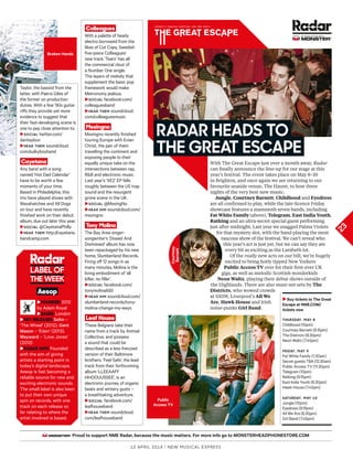 Proud to support NME Radar, because the music matters. For more info go to MONSTERHEADPHONESTORE.COM
With The Great Escape just over a month away, Radar
can fnally announce the line-up for our stage at this
year’s festival. The event takes place on May 8–10
in Brighton, and once again we are returning to our
favourite seaside venue, The Haunt, to host three
nights of the very best new music.
Jungle, Courtney Barnett, Childhood and Eyedress
are all confrmed to play, while the late-licence Friday
showcase features a mammoth seven bands, including
Fat White Family (above), Telegram, East India Youth,
Ratking and an ultra-secret special guest performing
just after midnight. Last year we snagged Palma Violets
for that mystery slot, with the band playing the most
raucous show of the festival. We can’t reveal who
this year’s act is just yet, but we can say they are
every bit as exciting as the Lambeth lot.
Of the really new acts on our bill, we’re hugely
excited to bring hotly tipped New Yorkers
Public Access TV over for their frst-ever UK
gigs, as well as melodic Scottish wonderkids
Neon Waltz, playing their debut shows outside of
the Highlands. There are also must-see sets by The
Districts, who wowed crowds
at SXSW, Liverpool’s All We
Are, Hawk House and Irish
noise-punks Girl Band.
12 april 2014 | New Musical express
Colleagues
With a palette of heady
electro borrowed from the
likes of Cut Copy, Swedish
five-piece Colleagues’
new track ‘Tears’ has all
the commercial clout of
a Number One single.
The layers of melody that
supplement the basic pop
framework would make
Metronomy jealous.
►Social facebook.com/
colleaguesband
►Hear tHem soundcloud.
com/colleaguesmusic
Mssingno
Mssingno recently finished
touring Europe with Evian
Christ, the pair of them
travelling the continent and
exposing people to their
equally unique take on the
intersections between rap,
R&B and electronic music.
Last year’s ‘XE2’ EP falls
roughly between the US trap
sound and the resurgent
grime scene in the UK.
►Social @MssingNo
►Hear Him soundcloud.com/
mssingno
Tony Molina
The Bay Area singer-
songwriter’s ‘Dissed And
Dismissed’ album has now
been repackaged by his new
home, Slumberland Records.
Firing of 12 songs in as
many minutes, Molina is the
living embodiment of ‘all
killer, no filler’.
►Social facebook.com/
tonymolina650
►Hear Him soundcloud.com/
slumberland-records/tony-
molina-change-my-ways
Leaf House
These Belgians take their
name from a track by Animal
Collective, and possess
a sound that could be
described as a less frenzied
version of their Baltimore
brothers. ‘Feel Safe’, the lead
track from their forthcoming
album ‘LLEEAAFF
HHOOUUSSEE’, is an
electronic journey of organic
beats and wintery gusts –
a breathtaking adventure.
►Social facebook.com/
leafhouseband
►Hear tHem soundcloud.
com/leafhouseband
Broken Hands
Taylor, the bassist from the
latter, with Paeris Giles of
the former on production
duties. With a few ’90s guitar
rifs they provide yet more
evidence to suggest that
their fast-developing scene is
one to pay close attention to.
►Social twitter.com/
dantayloor
►Hear tHem soundcloud.
com/sulkyboyband
Cayetana
Any band with a song
named ‘Hot Dad Calendar’
have to be worth a few
moments of your time.
Based in Philadelphia, this
trio have played shows with
Waxahatchee and All Dogs
on tour and have recently
finished work on their debut
album, due out later this year.
►Social @CayetanaPhilly
►Hear tHem http://cayetana.
bandcamp.com
►Founded 2012
by Adam Royal
►BASed London
►KeY ReLeASeS sohn –
‘The Wheel’ (2012), Gent
Mason – ‘Eden’ (2013),
wayward – ‘Love Jones’
(2013)
►RAdAR SAYS Founded
with the aim of giving
artists a starting point in
today’s digital landscape,
Aesop is fast becoming a
reliable source for new and
exciting electronic sounds.
The small label is also keen
to put their own unique
spin on records, with one
track on each release so
far relating to where the
artist involved is based.
laBel oF
tHe WeeK
Aesop
23
In assocIatIon wItH
raDar HeaDS to
tHe great eScaPe
EUROPE’S LEADING FESTIVAL FOR NEW MUSIC
►Buy tickets to The Great
Escape at NME.COM/
tickets now
tHUrSDay, may 8
Childhood (10pm)
Courtney Barnett (9.15pm)
The Districts (8.30pm)
Neon Waltz (7.45pm)
FriDay, may 9
Fat White Family (1.30am)
Secret guests TBA (12.30am)
Public Access TV (11.30pm)
Telegram (10pm)
Ratking (9:15pm)
East India youth (8.30pm)
Hawk House (7.45pm)
SatUrDay, may 10
Jungle (10pm)
Eyedress (9.15pm)
All We Are (8.30pm)
Girl Band (7.45pm)
Courtney
Barnett
Public
Access TV
 