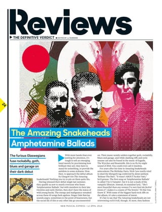 24
►	 	■ EditEd by JJ dUNNiNG
New Musical express | 12 april 2014
	►
With more bands than ever
jostling for attention, it’s
tough to sell an emerging
band merely by proclaiming how
brilliant they are; they have to
stand for something, or provide the
antidote to some sickness. How,
then, to approach the debut album
by Glasgow trio The Amazing
Snakeheads? Nothing you try to pin on them quite fts.
Having released their debut single last summer,
they qualify as new to nearly everyone who hears
‘Amphetamine Ballads’, but with members in their late
twenties and early thirties, they don’t have the status of
wild young bucks. The energy and malignancy streaked
across these 10 songs feels ageless. Singer Dale Barclay
sounds angry, sometimes to the point of hoarseness, but
the social ills of this or any other day go uncommented
on. Their music noisily solders together goth, rockabilly,
blues and garage, and while slashing rifs and eerie
unease can also be found in the music of Eagulls,
The Wytches and Beastmilk, this is no fy-by-night
sound of 2014. You could even call it timeless.
For years after his time in Amazing Snakeheads
antecedents The Birthday Party, Nick Cave testily tried
to shed the übergoth tag conferred by demi-anthem
‘Release The Bats’. “It wasn’t ABOUT fuckin’ bats,”
he’d grouse. The frst song on ‘Amphetamine Ballads’
is called ‘I’m A Vampire’, but it is not a study of the
vampiric lifestyle. Instead, its standout lyric, “She’s
more beautiful than any woman I’ve met/And she fuckin’
knows it”, makes it a cousin of The Streets’ ‘Fit But You
Know It’. With some of the biggest hard-rock rifs on
the album, it’s also a statement of intent.
It’s fair to say that The Amazing Snakeheads are not
reinventing rock’n’roll, though. At most, they fashion
the furious Glaswegians
fuse rockabilly, goth,
blues and garage on
their dark debut
ILLUSTRATION:JIMMyTURRELL
The Amazing Snakeheads
Amphetamine Ballads
 