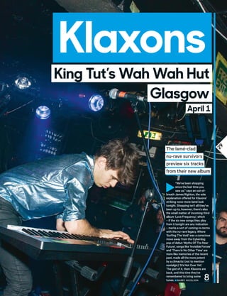 29
Klaxons
jordanhughes
Glasgow
King Tut’s Wah Wah Hut
April 1
The lamé-clad
nu-rave survivors
preview six tracks
from their new album
►
“We’ve been shopping
since the last time you
saw us,” says an out-of-
breath James Righton, the sole
explanation offered for Klaxons’
striking none-more-lamé look
tonight. Shopping isn’t all they’ve
been up to, however; there’s also
the small matter of incoming third
album ‘Love Frequency’, which
– if the six new songs they play
from it tonight are any indication
– marks a sort of coming-to-terms
with the nu-rave legacy. Where
‘Surfing The Void’ was a conscious
move away from the Cyberdog
pop of debut ‘Myths Of The Near
Future’, songs like ‘Invisible Forces’
and ‘There Is No Other Time’ are
more like memories of the recent
past, made all the more potent
by a climactic (not to mention
nostalgic) ‘It’s Not Over Yet’.
The gist of it, then: Klaxons are
back, and this time they’ve
remembered to bring some
tunes. ■ BaRRY NICOLSON 8
 