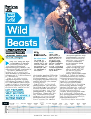 30
►
“Down in one! Down in one!” chants
Tom Fleming across the stage at his
booze-swilling bandmate Hayden
Thorpe. For a moment it’s as though
Manchester’s 104-year-old Albert Hall is the
sticky-carpeted, club-night venue it used to be.
Although much of Wild Beasts’ early
bawdiness has been left behind on latest
album ‘Present Tense’, as they celebrate their
frst night on tour, they’re allowing themselves
just a little brutishness.
So eager are these Beasts to burst out
of the traps, their sound tech initially has
a job keeping up. Opening with the usually
fuid ‘Reach A Bit Further’, Thorpe’s falsetto
struggles for parity in the mix while the bass
bludgeons the serenity out of the song. But
after three tracks they reach the ‘Sweet Spot’,
New Musical express | 12 april 2014
LIVE
both literally and fguratively, with Fleming’s
own deliciously rich tones creeping out from
behind his singing partner’s for the frst time
and truly taking a grip on their surroundings,
while Chris Talbot’s sultry disco drumbeat
clicks neatly into place.
Songs old and new have been tailored
to fll this grand space. 2008’s ‘The Devil’s
Crayon’ feels as though it’s been deliberately
uncluttered to allow it to sit alongside the
more spacious ‘Pregnant Pause’. The latter
follows the former in the setlist and sees
Thorpe left alone with guitarist Ben Little.
Visual aids enhance the older numbers,
making them ft for purpose: ‘Hooting &
Howling’, for instance, now comes with
the sort of green lasers Muse might blow
a production budget on; and Thorpe
is often illuminated by downwards-
shooting white beams of light – an
angelic vision to match an angelic
voice. These country boys are
growing accustomed to playing
at being rock stars.
Thorpe, shirt partly unbuttoned
and with hair slicked back, slinks
and sways through ‘Bed Of Nails’
with a lothario’s confdence.
Fleming acts as his faithful
wingman. In the encore, he takes the
vocal lead on ‘All The King’s Men’; singing of
carnal desires, he sighs and gasps as though in
the throes of the dirty deed there and then.
Away from the pair’s in-song horseplay,
though, there’s an endearing humility.
“Manchester’s the gold standard for us,”
Thorpe will tell NME after the show, recalling
their younger days of travelling here from
their native Cumbria and, later, Leeds for early
gigs; and even after they deliver a particularly
brooding, drone-heavy rendition of
‘Daughters’, their faces break open in delight
as the crowd responds with a fervour most
bands don’t really get for a just-released album
track – but with family in the crowd too, this
is efectively a homecoming gig.
Live, it becomes clear just how much of an
Howgood?
reach a Bit
further SWeet Spot the devil’S
crayon
a SiMple
Beautiful
truth
thiS iS
our lot
loop
the loop
nature
Boy
Bed of
nailS
a dog’S
lifeMecca
pregnant
pauSe
hooting &
hoWlingdaughterS
10
SeTLiST
Live, iT beCoMeS
CLeAR juST How
MuCH of An AdvAnCe
‘PReSenT TenSe’ iS
2
the band make the leap to bigger
venues with surprising ease
wild
beastsAlbert Hall, Manchester
wednesday, March 26 wild
beasts on…
The crowd’s reaction
Tom Fleming: “We
couldn’t have asked for
more than that. the noise
people were making, and
seeing how many of them
knew the words to the
new songs already – it
was incredible.”
Nerves
Hayden Thorpe:
“manchester was the
teenage ‘big one’ for us.
We’re doing Brixton too,
and as a band you’re
taught that’s a big deal,
but for us it’s always been
here, so it was nerve-
wracking! the first night’s
always quite experimental
anyway, but doing it here
was like, ‘Fuck!’”
GiGof THe weeK
 