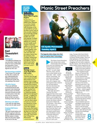 3333
12 april 2014 | New Musical express
Manic Street Preachers
►
The Manic Street Preachers
have always had a weird
relationship with nostalgia.
With year-zero abandon, the
Welsh upstarts famously
“laughed when Lennon
got shot” on early single
‘Motown Junk’, and yet
now, as they limber up for
their 12th – 12th! – studio
album ‘Futurology’, the
past looms larger than
ever: ‘The Holy Bible’
turns 20 in August, with
all the ghosts that conjures
up, and speculation
has been rife about the
prospect of the band
performing it live.
That said, last year’s
‘Rewind The Film’
suggested that misty-eyed
refection rather suited the
Manics, and tonight they
open with a track from the
record, the Dexys colliery-
band soul of ‘Show Me
The Wonder’. They follow
it with concise run-
throughs of ‘You Stole The
Sun From My Heart’ and
‘Motorcycle Emptiness’,
the smart-suited James
Dean Bradfeld a model
of brusque efciency.
Next we get ‘(It’s
Not War) Just The End
Of Love’ and a new
song, ‘Europa Geht Durch Mich’,
a juddering, semi-industrial take
on Bowie’s Berlin trilogy. There are
other glimpses of ‘Futurology’ to
be had, too: the title track marries
chugging soft rock with a euphoric,
big-sky chorus, and ‘30 Year War’ is a
folksy rabble-rouser inspired by the
anniversary of the miners’
strike (even their political
stuf is linked to the past).
The vanished-world
lament of ‘Rewind The
Film’ smashes into ‘Die
In The Summertime’,
slowed down to resemble
something from The
Cure’s ‘Pornography’. It’s
the frst of two lesser-
spotted tracks from ‘The
Holy Bible’ to air tonight
– ‘Archives Of Pain’ being
the other – which suggest
those ‘Holy Bible’ shows
might be on.
There’s time for a solo
acoustic slot from James
and the encore fnds Nicky
reminiscing about writing
‘Motown Junk’ with
“my wonderful and very
intelligent friend Richey
Edwards”, before citing
James as his favourite
guitarist – alongside Mick
Jones, John McGeoch and
the guy from Badfnger
whose name
escapes him (that
would be the late
Pete Ham, then).
■ alex Denney
The legends delve deep into their
past, as well as their ‘Futurology’
8
►Show Me
The Wonder
►You Stole The Sun
From My Heart
►Motorcycle
Emptiness
►(It’s Not War) Just
The End Of Love
►Europa Geht
Durch Mich
►Stay Beautiful
►Everything
Must Go
►Rewind The Film
►Die In The
Summertime
►Your Love Alone
Is Not Enough
►Enola/Alone
►If You Tolerate
This Your Children
Will Be Next
►This Is Yesterday
►From Despair
To Where
►This Sullen
Welsh Heart
►Archives Of Pain
►Futurology
►The Masses
Against The Classes
►You Love Us
►Tsunami
►30 Year War
►Motown Junk
►A Design For Life
SETLISTSuede
Teenage Cancer
Trust, Royal Albert
Hall, London
Sunday, March 30
“now let’s start the gig!”
roars a sweat-drenched
Brett anderson as he
clambers back onstage
from the stalls and throws
himself of the monitors
and onto his knees for the
400th time tonight, while
‘Trash’ smashes from
the speakers. an hour
in, Suede have already
delivered the indie gig of
the year – a sublime run
through ‘Dog Man Star’
and its various B-sides
– and now they’re about
to knock out a second
one. Backed by a string
section and horns for
a rare ‘Stay Together’,
Brett proves that Suede’s
is the reunion to arse-slap
all others out of the ring
with a legacy-matching
new song, ‘I Don’t Know
How To reach you’.
Phenomenal.
■ MarK BeauMOnT
The Black
Tambourines
Sticky Mike’s Frog Bar,
Brighton
Monday, March 31
Judging by tonight’s
jubilant show, Falmouth
is currently a hotbed
of garage-punk fever.
Half the groups on this
six-band bill are up from
the West Country, each of
them proudly wrapped in
the Cornish flag onstage.
Taking the midnight
headline slot, art Is
Hard signings The Black
Tambourines are an ear-
splitting riot, cranking
up their metallic psych
nuggets to ferocious
speeds. as ‘I Don’t Wanna
Be yr lover’ blurs into
a barely-together cover
of The rolling Stones’
‘The last Time’, first
the support bands, then
the promoters, then
The Black Tambourines
themselves crowdsurf
into oblivion. The pure
thrill of rock’n’roll is
alive in their hands.
■ STuarT HuggeTT 8
9
DANNYPAYNE
Earl
Sweatshirt
on...
Growing up
“The diference between me
now and when I made ‘Doris’
is that I’m more comfortable
just being alive. I know
my limits as a person. I’ve
figured out who I am.”
Not becoming an asshole
“I don’t know if it’s too late
for that. [It’s a matter of]
just understanding the
diference between [an
asshole] and myself, and
not sweating it too much.”
Life after Samoa
“There was definitely
a transitional period with
everyone I was interacting
with: my mom, my friends,
everyone I’d known up until
a certain point in time. But
you move on. everyone
grows at their own pace,
evolving in their own way.”
Planning a new album
“I just want the right beats.
It has to be the right sound.”
Keeping Odd Future
together
“We were friends before, but
growth is going to take any
group in diferent directions.
all that matters is being
able to be the same niggas
at the end of the day.”
O2 Apollo, Manchester
Tuesday, April 1
 