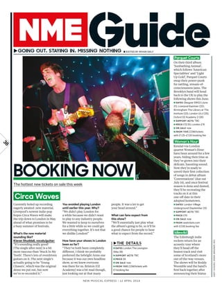 New Musical express | 12 april 2014
38
Parquet Courts
On their third album
‘Sunbathing Animal’,
which follows ‘American
Specialities’ and ‘Light
Up Gold’, Parquet Courts
swap their power-punk
for rattling, stream-of-
consciousness jams. The
Brooklyn band will head
back to the UK to play the
following shows this June.
►DATES Glasgow SWG3 (June
21), Liverpool Kazimier (22),
Birmingham The Library at The
Institute (23), London ULU (25),
Oxford O2 Academy 2 (26)
►SUPPORT ACTS TBC
►PRICE £12.50; London £15
►ON SALE now
►FROM NME.COM/tickets
with £1.25–£1.50 booking fee
Woman’s Hour
Kendal-via-London
quartet Woman’s Hour
have been around for a few
years, biding their time as
they’ve grown into their
delicate, haunting sound.
Now they’re ready to
unveil their frst collection
of songs in debut album
‘Conversations’ (due out
July 14), and once festival
season is done and dusted,
they’ll be recreating the
tracks on it at this
one-of date in their
adopted hometown.
►DATES London Village
Underground (September 23)
►SUPPORT ACTS TBC
►PRICE £10
►ON SALE now
►FROM seetickets.com
with £2.65 booking fee
Idlewild
The Edinburgh indie
rockers return for an
acoustic tour where
they’ll head of the
beaten track and visit
some of Scotland’s more
out-of-the-way venues.
The shows will be Roddy
Woomble and the band’s
frst back together after
announcing their hiatus
Currently holed up recording
eagerly awaited new material,
Liverpool’s newest indie-pop
hopes Circa Waves will make
the trip down to London in May
ahead of what promises to be
a busy summer of festivals.
What’s the new material
sounding like?
Kieran Shuddall, vocals/guitar:
“It’s sounding really good!
[The single after next] is a bit
more raucous than ‘Stuck In My
Teeth’. There’s lots of overdriven
guitars on it. The next single’s
actually going to be ‘Young
Chasers’, which was the original
demo we put out, but now
we’ve re-recorded it.”
You avoided playing London
until earlier this year. Why?
“We didn’t play London for
a while because we didn’t want
to play to any industry people.
We wanted to keep to ourselves
for a little while so we could get
everything together. It’s not that
we dislike London!”
How have your shows in London
been so far?
“They’ve both been completely
diferent. I think we probably
preferred the Sebright Arms one
because it was our own headline
show, so we knew everyone
was there for us. Brixton [O2
Academy] was a bit mad though,
just looking out at that many
people. It was a lot to get
your head around.”
What can fans expect from
this show?
“We’ll essentially just play what
the album’s going to be, so it’ll be
a good chance for people to hear
what to expect from the record.”
► ■ EditEd by RHiAN dALy
BOOKING NOW
►
►DATES London The Lexington
(May 28)
►SUPPORT ACTS TBC
►PRICE £8
►ON SALE now
►FROM NME.COM/tickets with
£1 booking fee
The hottest new tickets on sale this week
Circa Waves
ANDyHUGHES,DEREKBREMNER,REx
 