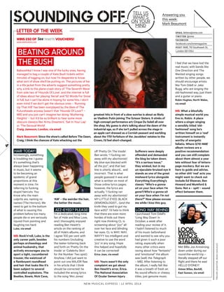 HAIR TODAY!
Increasingly, something
is troubling me. I guess
it’s something that’s
always been happening
in music, but it seems
to be becoming an
epidemic of grand
proportions at this
moment in time. I’m
referring to fucking
stupid haircuts. You
know who the main
culprits are, naming no
names (The Horrors). We
need to get to the bottom
of what is causing this
problem before too many
people die or are seriously
injured from pointing and
laughing too hard.
Luke, via email
MB: Rock’n’roll, Luke, is the
only career path, besides
perhaps archaeology and
animal husbandry, that
actively encourages you to
sport a tight, cucumbered
trouser, the waistcoat of
a flamboyant roundhead
and hair that looks like it’s
been subject to several
controlled explosions. The
Beatles, Bowie, Nick Cave,
‘AM’ – the weirder the hair,
the better the music.
JIZZ-EYED? PLEASE!
I’m a dedicated, long-time
fan of Hole and Miss Love,
and I thoroughly enjoyed
reading Ben Hewitt’s
article on the ranking of
all of Hole’s albums, and
I agree 100 per cent with
his numbers (including
the teeter-tottering back
and forth on ‘Pretty On the
Inside’ or ‘Celebrity Skin’
for the Number Two spot).
Anyhow, I did just want to
point out one MAJOR flaw
in his article that I think
should be corrected: he
included the wrong lyrics
to the song ‘Mrs Jones’
of ‘Pretty On The Inside’.
Ben wrote, “I fucking ran
away with my abortionist/
My blue eye blacked with
all the jizz”, and that last
line is utterly absurd… and
incorrect. That is what
people guessed it was and
what is written on most of
those online lyrics pages;
however, the lyrics are
actually, “I fucking ran
away with my abortionist/
MY LITTLE EYED, BLACK
DEMONOLOGIST… (and the
knife they used to gut my
face with)”. I’d hate to think
that there are even more
hordes of kids out there
right now thinking CL is
screaming about “jizz” all
over her face and blinding
her eyes. CL is WAY, WAY,
WAYYY too intelligent and
creative to use the word
‘jizz’ in any song. Hope
this helped and hopefully
it can be corrected!
Erica Joan, via email
MB: Yours wasn’t the only
complaint we got about
Ben Hewitt’s error, Erica.
The National Association
Of Ocular Semen Injury
New Musical express | 12 april 2014
4
Babooshka! I know I was one of the lucky ones, having
managed to bag a couple of Kate Bush tickets within
minutes of logging on, but now I’m desperate to know
what sort of show she’ll be putting on. The pictures of her
in a life jacket from the adverts suggest something pretty
arty, a link to the plane-crash story of ‘The Seventh Wave’
from side two of ‘Hounds Of Love’, and the internet is full
of ideas about her playing ‘Aerial’ and ‘50 Words For Snow’
in full, but I can’t be alone in hoping for some hits. I don’t
even mind if we don’t get the obvious ones – ‘Running
Up That Hill’ has been overplayed by the likes of The
Futureheads anyway [wasn’t that ‘Hounds Of Love’? –
MB] and you just can’t imagine her doing ‘Wuthering
Heights’ – but it’d be so brilliant to hear some more
obscure classics like ‘Army Dreamers’, ‘Sat In Your Lap’
or ‘The Sensual World’.
Craig Jameson, London, via email
Mark Beaumont: Since the show’s called Before The Dawn,
Craig, I think the chances of Kate whacking out the
I feel that we have lost the
real music; with bands like
One Direction and The
Wanted singing songs
written by other people, we
should encourage artists
like Tom Odell or Jake
Bugg, who are singing the
old-fashioned way, just them
and a guitar or piano.
Robin Hughes, North Wales,
via email
MB: What a blissfully
simple musical world you
live in, Robin. A place
where a singer singing
a sensibly titled ‘old-
fashioned’ song he’s
written himself on a ‘real’
instrument is instantly
worthy of energetic
fellatio. Where 0/10 NME
album reviews are a
positive recommendation
and you can still complain
about them almost a year
late without fear of letters-
page mockery. But we are
here to guide and advise,
so other shit ‘real’ acts you
might want to check out
include Ed Sheeran, Ben
Howard and Mumford &
Sons. Not a – spit! – sound
efect between them.
Met Billie Joe Armstrong
down under during our
round-the-world trip –
literally stepped of our
flight and there he was!
HELLO SYDNEY!
Aimee Wiles, Bexhill,
East Sussex, via email
look
who’s
stalking
Suferers were deeply
ofended and demanded
the blog be taken down.
“It’s a serious issue,”
they winked, but in my
un-ejaculate-bruised eye it
stands as one of the great
misheard lyrics alongside
Everything Everything’s
classic “Who’s-a gonna
sit on your face when I’m
gone?/Who’s-a gonna sit
on your face when I’m not
there?” Now please excuse
me while I kiss this guy.
LONG WAY BEHIND
I purchased Tom Odell’s
‘Long Way Down’ in
October, a week after
reading your review of it.
I hadn’t listened to much
of his music beforehand
and wanted to see why you
had given it such a poor
rating, especially when
many other critics were
raving about how “fantastic”
and “emotional” the album
was [well, the Telegraph
– MB]. After listening to
the album, I really felt like
it was a breath of fresh air.
No sound efects or cheesy
titles, just genuine music.
greatest hits in front of a slow sunrise is about as likely
as Vladimir Putin joining The Scissor Sisters. It stinks of
high-concept performance art; Cirque Du Soleil all over
the shop. My guess is she’s talking about the dawn of the
industrial age, so if she isn’t pulled across the stage in
an apple cart dressed as a Cornish peasant and warbling
about the 1751 forfeiture of the Jacobites’ estates to the
Crown, I’d feel short-changed.
Email letters@nme.com
twittEr @nme
FacEbook
facebook.com/nmemagazine
Post NME, 110 Southwark St,
London SE1 0SU
Answering you
this week:
Mark Beaumont
lEttEr oF thE wEEk
Tell us
wHaT’s
ON YOur
MiND
TREvORLEIgHTON,DEANCHALKLEY
Wins £50 of vouchers!
www.seetickets.com
BEATING AROUND
THE BUSH
 