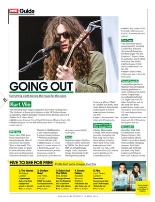 New Musical express | 12 april 2014
40
1. The Wands
Birthdays,
London
Copenhagen
duo bring their
tripped-out
psych to the UK.
►Apr 13, 7.30pm
2. Gwilym
Gold
Ace Hotel,
London
RSVP to rsvp@
kayakayarecords.
co.uk for entry.
►Apr 9, 8pm
3. Esben And
The Witch
Rise, Bristol
Thought Forms
join the Brighton
trio to perform
their split album.
►Apr 11, 7.30pm
4. Smoke
Fairies
Resident
Records,
Brighton
Folk/blues duo
play their new LP.
►Apr 14, 6.30pm
5. Pins
Lock Tavern,
London
Mancunian
foursome air last
year’s full-length,
‘Girls Like Us’.
►Apr 17, 7pm
The Philadelphian singer-songwriter leaves his backing band
The Violators at home as he returns to the UK for two shows
in churches. Expect intimate versions of tracks from last year’s
‘Wakin On A Pretty Daze’.
►DATES London St James’ Church (April 12), Brighton All Saints Church (13)
►TICKETS Brighton £15 from NME.COM/tickets with £1.87 booking fee;
London sold out
from new album ‘Flash’
in London this week, with
more dates in Manchester
and Glasgow to follow.
►DATES London Birthdays
(April 15)
►TICKETS £10 from NME.COM/
tickets with £1 booking fee
Johnny Flynn &
The Sussex Wit
Johnny Flynn takes
a break from recent acting
pursuits (including the
flm Song One) to take
latest album ‘Country
Mile’ back on the road.
►DATES London KOKO
(April 9), York Fibbers (10),
Newcastle Cluny (11), Liverpool
Leaf On Bold Street (12),
Cardiff Glee Club (13)
►TICKETS £15; London £17.50
from NME.COM/tickets with
£1.50–£1.75 booking fee; York
sold out
Cut Copy
The Australian dance
group recently unveiled
a video that featured
3D-printed characters
for their single ‘We Are
Explorers’. Expect them
to put just as much efort
into their live shows.
►DATES Glasgow O2 ABC
(April 12), Manchester The
Ritz (15)
►TICKETS £13 from NME.
COM/tickets with £1.50–£1.85
booking fee
Forest Swords
Liverpudlian producer
Matthew Barnes battled
hearing problems in
order to release his debut
album ‘Engravings’
on underground label
Tri Angle last year. He
takes the album out on
the road this week.
►DATES Bristol Thekla (April
10), Brighton Green Door Store
(11), Leeds Belgrave Music
Hall (12)
►TICKETS £10 from NME.COM/
tickets with £1–£1.20 booking
fee; Brighton sold out
Sky Larkin
Recorded with John
Goodmanson (Girls,
Sleater-Kinney), Sky
Larkin’s third album
‘Motto’ covers love, death,
home and the changing
seasons. Join Katie
Harkin and her band
for three cosy dates.
►DATES Cardiff Clwb Ifor
Bach (April 9), Bristol The Old
PMR Tour
Dance label PMR have
been responsible for
introducing the likes of
Disclosure and Jessie
Ware to the world. The
time has come for them
to show of some of the
other acts on their roster.
Vancouver-based DJ and
Destiny’s Child remixer
Cyril Hahn headlines.
London house producer
T Williams and singer
Javeon will join him.
►DATES Glasgow Art School
(April 11), London Shapes (12)
►TICKETS Glasgow £7 from
uk.patronbase.com/_Arches/
Productions with £1.70
booking fee; London £14 from
alt-tickets.co.uk with £1.40
booking fee
Dena
Bulgarian rapper Denitza
Todorova mixes elements
of J Dilla, Das Racist and
MIA on breakthrough
single ‘Cash, Diamond
Rings, Swimming Pools’.
She’ll perform tracks
FIVE TO SEE FOR FREE
GOING OUT
Everything worth leaving the house for this week
Thrills don’t come cheaper than this
Kurt Vile
Smoke Fairies
unveil their
fourth album in
Brighton
 