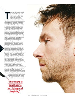 T
here’s an idea foating around
in space that Damon Albarn
has never really opened up.
That while he’s always been
willing and able to ofer
criticisms, witticisms and
shrewd observations of the world in which
we live and its efect on our hearts and minds,
until now and the imminent release of his
debut solo record, they’ve only ever been
delivered from behind a mask of character
or metaphor. This, as you equally shrewd
observers know only too well, is not true.
Sitting at a cheap-looking table in the
top-foor ofce of his 13 studio in west
London, with the imposing sight of the A40
(otherwise known as Blur’s favourite muse,
the Westway) visible through the window
in the middle distance, a Stella Artois glass
full of nettle tea in front of him and a small
statue of Chairman Mao watching him from
across the room, Damon begins today’s
interview by dismantling this theory.
“I’ve heard people say that ‘Everyday
Robots’ is the frst time I’ve really written
autobiographically,” he begins, his head
resting in his hand, the expression on his
face pitched somewhere between pensive
and bored. “But [1999 Blur album] ‘13’ was
a completely autobiographical record, but
one that was written in the death throes of
a relationship, so it’s very much real-time
personal, whereas [‘Everyday Robots’] moves
all over the place.” He sits up, and perks up.
“Some of it is how I feel now. Some of it is
me casting a net back decades and bringing
in a whole mad kaleidoscope of memories
and emotions to make sense of in some
sort of narrative. But I’ve been saying stuf
about myself all along. Even on a song like
[Gorillaz’ 2001 debut single] ‘Clint Eastwood’,
my contribution vocally to that is a very
personal thing. It’s always been there.”
Cast your minds back across 25 years of
Damon Albarn lyrics, and the personal portrait
he’s been painting stands out as clearly and
brightly as that dodgy gold tooth of his:
sometimes surreal, often melancholic, easy to
mistake as obtuse and almost always riddled
with some kind of inertia. What’s new on
‘Everyday Robots’ is his exploration of
his own identity, as he asks himself
the questions of who he is, where
exactly he comes from, and most
New Musical express | 12 april 2014
46
“The future is
equal parts
terrifying and
inspiring”
 