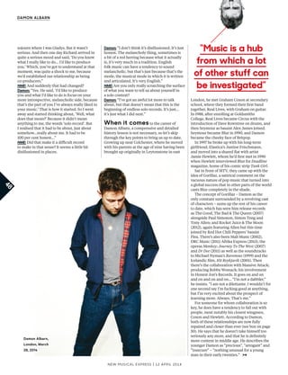 New Musical express | 12 april 2014
48
DAMON ALBARN
sojourn where I was Gladys. But it wasn’t
serious. And then one day Richard arrived in
quite a serious mood and said, ‘Do you know
what I really like to do... I’d like to produce
you.’ Which, you’ve got to understand at that
moment, was quite a shock to me, because
we’d established our relationship as being
co-producers.”
NME: And suddenly that had changed?
Damon: “Yes. He said, ‘I’d like to produce
you and what I’d like to do is focus on your
more introspective, melancholic side, because
that’s the part of you I’ve always really liked in
your music.’ That is how it started. So I went
away and started thinking about, ‘Well, what
does that mean?’ Because it didn’t mean
anything to me, the words ‘solo record’. But
I realised that it had to be about, just about
somehow...really about me. It had to be
100 per cent honest…”
NME: Did that make it a difcult record
to make in that sense? It seems a little bit
disillusioned in places.
Damon: “I don’t think it’s disillusioned. It’s just
honest. The melancholy thing, sometimes is
a bit of a red herring because what it actually
is, it’s very much in a tradition. English
folk music can have a tendency to sound
melancholic, but that’s just because that’s the
mode, the musical mode in which it is written
and articulated. It’s very English.”
NME: Are you only really scratching the surface
of what you want to tell us about yourself in
a solo context?
Damon: “I’ve got an awful lot more to talk
about, but that doesn’t mean that this is the
beginning of endless solo records. It’s just…
it’s just what I did next.”
When it comes to the career of
Damon Albarn, a compressive and detailed
history lesson is not necessary, so let’s skip
through the key points to bring us up to date.
Growing up near Colchester, where he moved
with his parents at the age of nine having been
brought up originally in Leytonstone in east
London, he met Graham Coxon at secondary
school, where they formed their frst band
together, Real Lives, with Graham on guitar.
In 1988, after enrolling at Goldsmiths
College, Real Lives became Circus with the
introduction of Dave Rowntree on drums, and
then Seymour as bassist Alex James joined.
Seymour became Blur in 1990, and Damon
became the cheeky face of Britpop.
In 1997 he broke up with his long-term
girlfriend, Elastica’s Justine Frischmann,
and moved into a shared fat with artist
Jamie Hewlett, whom he’d frst met in 1990
when Hewlett interviewed Blur for Deadline
magazine, home of his comic strip Tank Girl.
Sat in front of MTV, they came up with the
idea of Gorillaz, a satirical comment on the
vacuous nature of pop music that turned into
a global success that in other parts of the world
casts Blur completely in the shade.
The concept of Gorillaz – Damon as the
only constant surrounded by a revolving cast
of characters – sums up the rest of his career
to date, which has seen him release records
as The Good, The Bad & The Queen (2007)
alongside Paul Simonon, Simon Tong and
Tony Allen; and Rocket Juice & The Moon
(2012), again featuring Allen but this time
joined by Red Hot Chili Peppers’ bassist
Flea. There’s also been Mali Music (2002),
DRC Music (2011) Afrika Express (2013), the
operas Monkey: Journey To The West (2007)
and Dr Dee (2011) as well as the soundtracks
to Michael Nyman’s Ravenous (1999) and the
Icelandic flm, 101 Reykjavik (2001). Then
there’s the collaboration with Massive Attack;
producing Bobby Womack; his involvement
in Honest Jon’s Records. It goes on and on
and on and on and on… “I’m not a dabbler,”
he insists. “I am not a dilettante. I wouldn’t for
one second say I’m fucking good at anything,
but I’m very excited about the prospect of
learning more. Always. That’s me.”
For someone for whom collaboration is so
key, he does have a tendency to fall out with
people, most notably his closest wingmen,
Coxon and Hewlett. According to Damon,
both of these relationships are now fully
repaired and closer than ever (see box on page
50). He says that he doesn’t take himself too
seriously any more, and that he is defnitely
more content in middle age. He describes the
younger Damon as “precious”, “arrogant” and
“insecure” – “nothing unusual for a young
man in their early twenties.”
“Music is a hub
from which a lot
of other stuff can
be investigated”
Damon Albarn,
London, March
28, 2014
 