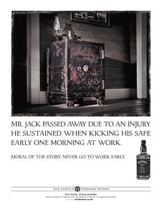 J A C K D A N I E L’ S T E N N E S S E E W H I S K E Y
Live freely. Drink sensibly.
©2014 Jack Daniel’s. All rights reserved. JACK DANIEL’S and OLD NO. 7 are registered trademarks.
MORAL OF THE STORY: NEVER GO TO WORK EARLY.
MR. JACK PASSED AWAY DUE TO AN INJURY
HE SUSTAINED WHEN KICKING HIS SAFE
EARLY ONE MORNING AT WORK.
 
