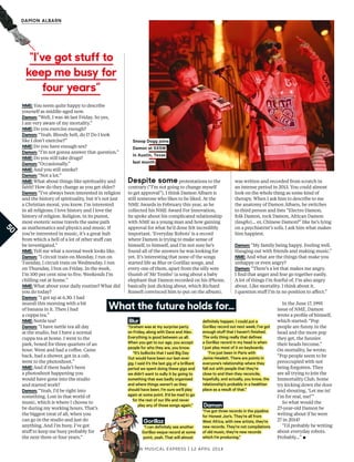 New Musical express | 12 april 2014
DAMON ALBARN
NME: You seem quite happy to describe
yourself as middle-aged now.
Damon: “Well, I was 46 last Friday. So yes,
I am very aware of my mortality.”
NME: Do you exercise enough?
Damon: “Yeah. Bloody hell, do I? Do I look
like I don’t exercise?”
NME: Do you have enough sex?
Damon: “I’m not gonna answer that question.”
NME: Do you still take drugs?
Damon: “Occasionally.”
NME: And you still smoke?
Damon: “Not a lot.”
NME: What about things like spirituality and
faith? How do they change as you get older?
Damon: “I’ve always been interested in religion
and the history of spirituality, but it’s not just
a Christian moral, you know. I’m interested
in all religions; I love history and I love the
history of religion. Religion, in its purest,
most esoteric sense travels the same path
as mathematics and physics and music. If
you’re interested in music, it’s a great hub
from which a hell of a lot of other stuf can
be investigated.”
NME: Tell me what a normal week looks like.
Damon: “I circuit train on Monday, I run on
Tuesday, I circuit train on Wednesday, I run
on Thursday, I box on Friday. In the week,
I’m 100 per cent nine to fve. Weekends I’m
chilling out at home.”
NME: What about your daily routine? What did
you do today?
Damon: “I got up at 6.30. I had
muesli this morning with a bit
of banana in it. Then I had
a cuppa tea.”
NME: Nettle tea?
Damon: “I have nettle tea all day
at the studio, but I have a normal
cuppa tea at home. I went to the
park, boxed for three quarters of an
hour. Went and had a cofee. Came
back, had a shower, got in a cab,
went to the photoshoot.”
NME: And if there hadn’t been
a photoshoot happening you
would have gone into the studio
and started work?
Damon: “Yeah, I’d be right into
something. Lost in that world of
music, which is where I choose to
be during my working hours. That’s
the biggest treat of all, when you
can go in the studio and just do
anything. And I’m busy. I’ve got
stuf to keep me busy probably for
the next three or four years.”
Blur
“Graham was at my surprise party
on Friday, along with Dave and Alex.
Everything is good between us all.
When you get to our age, you accept
people for who they are, you know.
“It’s bollocks that I said Big Day
Out would have been our last-ever
gig. I said it’s the last gig of a brilliant
period we spent doing these gigs and
we didn’t want to sully it by going to
something that was badly organised
and where things weren’t as they
should have been. I’m sure we’ll play
again at some point. It’d be mad to go
for the rest of our life and never
play any of those songs again.”
What the future holds for…
Snoop Dogg joins
Damon at SXSW
in Austin, Texas
last month
“I’ve got stuff to
keep me busy for
four years”
50
Despite some protestations to the
contrary (“I’m not going to change myself
to get approval”), I think Damon Albarn is
still someone who likes to be liked. At the
NME Awards in February this year, as he
collected his NME Award For Innovation,
he spoke about his complicated relationship
with NME as a young man and how gaining
approval for what he’d done felt incredibly
important. ‘Everyday Robots’ is a record
where Damon is trying to make sense of
himself, to himself, and I’m not sure he’s
found all of the answers he was looking for
yet. It’s interesting that none of the songs
started life as Blur or Gorillaz songs, and
every one of them, apart from the silly sore
thumb of ‘Mr Tembo’ (a song about a baby
elephant that Damon recorded on his iPhone,
basically just dicking about, which Richard
Russell convinced him to put on the album),
was written and recorded from scratch in
an intense period in 2013. You could almost
look on the whole thing as some kind of
therapy. When I ask him to describe to me
the anatomy of Damon Albarn, he switches
to third person and lists “Electro Damon,
folk Damon, rock Damon, African Damon
(laughs)… er, Chinese Damon?” like he’s lying
on a psychiatrist’s sofa. I ask him what makes
him happiest.
Damon: “My family being happy. Feeling well.
Hanging out with friends and making music.”
NME: And what are the things that make you
unhappy or even angry?
Damon: “There’s a lot that makes me angry.
I fnd that anger and fear go together easily.
A lot of things I’m fearful of, I’m also angry
about. Like mortality. I think about it.
I question stuf I’m in no position to afect.”
In the June 17, 1995
issue of NME, Damon
wrote a profle of himself,
which started: “Pop
people are funny in the
head and the more pop
they get, the funnier
their heads become.”
On mortality, he wrote:
“Pop people seem to be
preoccupied with not
being forgotten. They
are all trying to join the
Immortality Club. Some
try kicking down the door
and shouting, ‘Let me in!
I’m for real, me!’”
So what would the
27-year-old Damon be
writing about if he were
27 in 2014?
“I’d probably be writing
about everyday robots.
Probably…” ▪
Gorillaz
“I can definitely see another
Gorillaz-esque record at some
point, yeah. That will almost
definitely happen. I could put a
Gorillaz record out next week; I’ve got
enough stuf that I haven’t finished.
The only thing really that defines
a Gorillaz record in my head is when
I just play most of it on keyboards.
“I’ve just been in Paris with
Jamie Hewlett. There are points in
everyone’s relationship where they
fall out with people that they’re
close to and then they reconcile,
hopefully, and actually, you know, the
relationship’s probably in a healthier
place as a result of that.”
Damon
“I’ve got three records in the pipeline
for Honest Jon’s. They’re all from
West Africa, with new artists, they’re
new records. They’re not compilations
of old music, they’re new records
which I’m producing.”
 