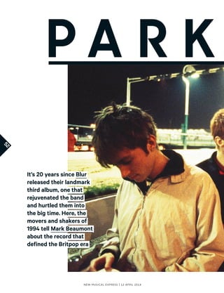 52
New Musical express | 12 april 2014
It’s 20 years since Blur
released their landmark
third album, one that
rejuvenated the band
and hurtled them into
the big time. Here, the
movers and shakers of
1994 tell Mark Beaumont
about the record that
defined the Britpop era
P a r k
 