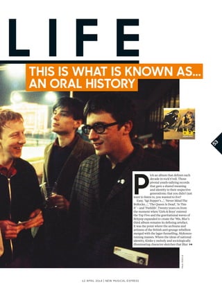 53
12 april 2014 | New Musical express
P
ick an album that defnes each
decade in rock’n’roll. Those
pivotal youth-rallying records
that gave a shared meaning
and identity to their respective
generations; that you didn’t just
want to listen to, you wanted to live?
Easy. ‘Sgt Pepper’s…’, ‘Never Mind The
Bollocks…’, ‘The Queen Is Dead’, ‘Is This
It’ – and ‘Parklife’. Twenty years on from
the moment when ‘Girls & Boys’ entered
the Top Five and the gravitational waves of
Britpop expanded to create the ’90s, Blur’s
third album remains its defning artefact.
It was the point where the archness and
artiness of the British anti-grunge rebellion
merged with the lager-funnelling, Mykonos-
ruining masses. Where the ideas of national
identity, Kinks-y melody and sociologically
illuminating character sketches that Blur
l i f eThis is whaT is known as...
an oral hisTory
paulpostle
 