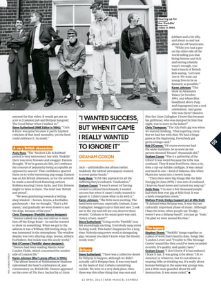 amount for that video. It would get put on
a lot in [Camden pub and Britpop hangout]
The Good Mixer when I walked in.”
Steve Sutherland (NME Editor in 1994): “‘Girls
& Boys’ was great because it partly implied
criticism of that herd mentality, yet the herd
could embrace it. So smart.”
A very British obsession
Andy Ross: “The ‘Modern Life Is Rubbish’
period is very introverted, but with ‘Parklife’
there was more bravado and swagger. Damon
thought, ‘If we’re gonna do this, let’s embrace
the concept of popularity being acceptable as
opposed to uncool.’ That confdence spurred
them on to write interesting pop songs. Damon
was on his British obsession, so for the artwork
he made a mood book featuring cartoon
Bobbies wearing Union Jacks, and Eric Bristow
might’ve been in there. The brief was ‘British
and proud’.
“We were gravitating towards a betting
shop window – horses, fences, a footballer,
greyhounds – but we thought, ‘That’s a bit
messy,’ and gradually we were drawn to just
the dogs, because of the eyes.”
Chris Thompson (‘Parklife’ sleeve designer):
“Damon called one day and told us to meet
him of the Kings Road – he said he wanted
to show us something. When we got to the
address it was a William Hill betting shop. He
was interested in the atmosphere. The window
display was very alluring: dogs, horses, athletic
footballers. But inside was this seedy world.”
Rob O’Connor (‘Parklife’ sleeve designer):
“Damon had been reading Martin Amis’
London Fields, which concerned the seedier
side of London life.”
Karen Johnson (Blur’s press oficer in 1994):
“The album launch at Walthamstow Stadium
epitomised the band’s celebration of, and
commentary on, British life. Damon appeared
on the cover of The Face, backed by a Union
Jack – unthinkable one album earlier.
Suddenly the tabloid newspapers wanted
to cover guitar bands.”
Andy Ross: “It felt like payback for all the
sufering they’d endured. Vindication.”
Graham Coxon: “I wasn’t aware [of having
created a cultural benchmark]. I wanted
success but when it came I really wanted to
ignore it. I didn’t know what to do with it.”
Karen Johnson: “The Brits were exciting. The
band were nervous, especially Graham. Liam
[Gallagher] swaggers up to him and says ,‘Look
me in the eye and tell me you deserve these
awards.’ Graham in his usual quiet way said,
‘Fancy a beer, mate?’”
Steve Sutherland: “Going on the ‘Parklife’ tour
felt exceedingly exciting. Everybody sang every
fucking word. This hadn’t happened for a long
time. Nobody sang every word at shoegazing
gigs, because you didn’t know what the bloody
words were.”
Britpop
Steve Sutherland: “There was a collective desire
for Britpop to happen, although we didn’t
actually call it Britpop then. It was very hard
on the heels of Kurt Cobain committing
suicide. We were in a very dark place, then
there was this other thing that was ours and
jubilant and a bit silly,
and about us and not
about far-of Americans.
“While you had a guy
on the other side of the
world telling you that
being famous and rich
and having a family
wasn’t enough, you
had a bunch of British
kids saying, ‘Let’s just
’ave it. We want our
young lives to be as
fantastic as possible.’”
Karen Johnson: “The
show at Alexandra
Palace [in October
1994, and where Blur
headlined above Pulp
and Supergrass] was a real
celebration. And guess
who was there? Massive
Blur fan Liam Gallagher. I know this because
his girlfriend, who was dumped by him that
night, was in tears in the ladies!”
Chris Thompson: “The Ally Pally gig was when
we started thinking, ‘This is getting crazy.’
But we had fun with that. We had a bingo
game at the beginning. Everybody got
given a bingo card.”
Rob O’Connor: “Of course everyone had
the same numbers. So as soon as one
person shouted ‘House!’, thousands did.”
Graham Coxon: “Was it a gathering of the
tribes? It was weird because the tribe was
confused. They’d wear Fred Perry, then a tie,
then a zip-up Adidas cardigan. It was casual
and mod in one – kind of hideous, like when
Plasticine turns into a brown lump.
“Then there were big things like the Mile
End gig [in June 1995]. I was sort of confused.
I kept my head down and turned my amp up.”
Andy Ross: “I’m sure a few thousand people
had their frst ever gig at Mile End. It was
a fairly evangelistic event.”
Mathew Priest, Dodgy (support act at Mile End):
“It defned what Britpop was. It was the last
culturally important phase of music. Although
I hate the term, when people say ‘Dodgy –
weren’t you a Britpop band?’, you just go ‘Yeah.’
I’m glad we were around for that.”
The legacy
Stephen Street: “‘Parklife’ hangs together as
a piece of work that’s hard to date. Songs like
‘London Loves’ and ‘Trouble In The Message
Centre’ sound like they could’ve been recorded
recently. It’s quality, and quality lasts.”
Graham Coxon: “I don’t know if it has endured.
I hope it has. It was going to be about ‘UK vs
America’ or whatever, but it’s not about us
wearing DMs or drinking tea. It’s really about
human feelings in the same way grunge was,
just a little more guarded about its self-
destruction. It was more coded.” ■
12 april 2014 | New Musical express
55
rex,camerapress
Gearing up for
the ‘Parklife’
video in 1994
“i wanTed SuCCeSS,
buT when iT CaMe
i really wanTed
TO iGnOre iT”
GrahaM COxOn
 