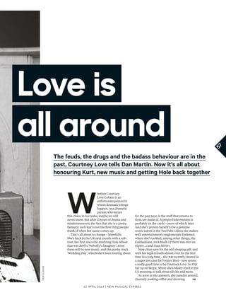 57
12 april 2014 | New Musical express
Love is
all around
The feuds, the drugs and the badass behaviour are in the
past, Courtney Love tells Dan Martin. Now it’s all about
honouring Kurt, new music and getting Hole back together
W
hether Courtney
Love Cobain is an
unfortunate person to
whom dramatic things
happen, or a dramatic
person who leaves
this chaos in her wake, maybe we will
never know. But after 15 years of drama and
misdemeanours, the fact that she is a pretty
fantastic rock star is not the frst thing people
think of when her name comes up.
That’s all about to change – hopefully.
She’s back in the UK next month with a solo
tour, her frst since the misfring Hole reboot
that was 2010’s ‘Nobody’s Daughter’. Soon
there will be new music, and the punky track
‘Wedding Day’, which she’s been touting about
for the past year, is the stuf that returns to
form are made of. A proper Hole reunion is
probably on the cards – more of which later.
And she’s proven herself to be a genuine
comic talent in the YouTube videos she makes
with entertainment conglomerate Endemol,
where she’s tackled, among other things, the
Kardashians, rock feuds (if there was ever an
expert…) and Joan Rivers.
Now clean save for the odd sleeping pill, and
with her legal travails almost over for the frst
time in a long time – she was recently cleared in
a major test case for Twitter libel – now seems
a really good time to be Courtney Love. So I hit
her up on Skype, where she’s bleary-eyed in the
LA morning, to talk about all this and more.
As soon as she answers, she parades around,
clumsily making cofee and showing
hedislimane
 