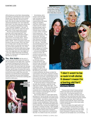 New Musical express | 12 april 2014
“Frances went to Dave’s house and had
dinner and made up her mind about him
on her own. I’m not gonna speak for her,
but basically... he’s Dave. And that’s not my
problem; I’m not in his band and I don’t have
to deal with it. But Pat [Smear] and the Cobains
have been really close. [Kurt’s half-sister]
Breanne stayed with Pat, [Kurt’s sister] Kim
Cobain stayed with Pat, so Pat’s been really
close to our family.”
How do you expect the night itself to be?
“I don’t know, it’s the frst time it’s been
open to the public; it’s televised. I’m a little
pleasantly plump right now so I don’t really
know what gown I’m gonna wear, because
the gowns are all sample size, so I’m freaking
Nevertheless, she’s
trying to take the high
road, not least because
after initially being
sceptical about the whole
thing, her daughter
with Kurt, Frances Bean
Cobain (now 21), will be
getting onstage to give a
testimonial to her dad.
Nobody wants to make
a scene. At frst, Courtney
wasn’t going to go – she
wasn’t in the band, so why
should she? “But then
[esteemed rock manager]
Peter Mensch said that’s
just what wives and kids
do,” she says. “And Billie
Joe [Armstrong] says to me,
that’s handing Krist and
Dave the whole story, so
that’s rolling over in defeat.
It’s just like a deposition
– everyone has a diferent
version of events. My
version is more accurate
because I was there every
single day of it.”
Courtney’s feud with
the Nirvana camp is
a long and messy saga
tied up in ego, emotional
trauma, personal battles
and complicated legal
scraps over legacy. We
probably won’t ever know
the full story. Dave Grohl,
a master politician, has always avoided the
conversation. For her part, Courtney’s mouth
often lets her down, her oversharing on social
networks is even worse, and the legal rows are
tied up with the damage of being widowed
by a man she loved completely, however
destructive their relationship became.
So, given the chance to honour the man,
20 years after his death, could this be the
right time to build bridges? She sighs. “The
conciliatory thing… it’s 20 years since the guy
died. And I am so sick of decisions [where]
somebody has to think about, ‘Oh, shall we
have Courtney on at this festival, does she
have a problem with Dave?’”
She recently talked to a super-agent about
getting out of ‘movie star jail’, her term for the
consequences of ruining her successful acting
career in 2004 – she tried to commit suicide
on her 40th birthday, and ended up in rehab
to treat a variety of addictions. That wasn’t the
problem, though. “He said the frst thing I have
to do is talk to Dave, because Foo Fighters are at
his agency,” Courtney recounts. “And I thought,
this is absurd. And then Jon Silva [Foo Fighters’
manager] said to Rick Canny [Courtney’s
manager], ‘Dave would never cock-block her
like that.’ So I think it’s just over, you know?
of her bedroom on the iPad, chainsmoking
and talking in sprawling but smart sentences
that go on for days and each cover around
seven subjects. But frst, she has wares to
hawk. She calls her debut solo album, 2004’s
‘American Sweetheart’, her “one really bad
black mark”, but other than that, denies that
she’s ever released a bad album or single.
“I love ‘Nobody’s Daughter’,” she says. “It
might have only sold two copies but I don’t
give a shit, it’s just a great, great record.”
The new record is faster and punkier
than that, with a lead song that’s “just
like an old-school ’90s alternative single”,
she continues. “It’s for the indie charts.
There aren’t a lot of indie charts – there’s
52 alternative stations left in the United
States, I think – but it’s not gonna cross over,
because it’s got too many ‘fucks’ and ‘shits’
in it. At least I don’t use the word ‘whore’,
because I think I’ve used that word more in
my oeuvre than anybody else, ever. Then
we’re gonna record some really pretty songs:
‘And We Drown’, and one that Linda [Perry]
wrote. She might give me it, she might not
– this tune called ‘Diamonds And Rolling
Stones’. It’s really good, so I’m gonna see if
she’ll let me use that.”
Yes, this looks like the start of
a new sweet spot. But because not much in
life ever happens in the right order, Courtney
is currently staring down the barrel of the
past. Last week marked 20 years since Kurt
Cobain’s death. This week (April 10), Nirvana
will be inducted into the Rock And Roll Hall
Of Fame, and 20 years of enmity will come to
a head: that awkward moment when you fnd
yourself sat across a table from your arch
nemesis at an awards dinner, honouring his
former bandmate and your dead husband,
and you have to be civil because anything else
would be a dick move.
58
CourtneY love
“I don’t want to be
a rock’n’roll cliché.
It doesn’t mean I’m
a boring old fart”
Courtney love
Courtney with daughter
Frances Bean, RuPaul
and Nirvana at the 1993
MTV Video Music Awards
Hole live at
Brixton Academy,
May 4, 1995
GETTY,REX
 