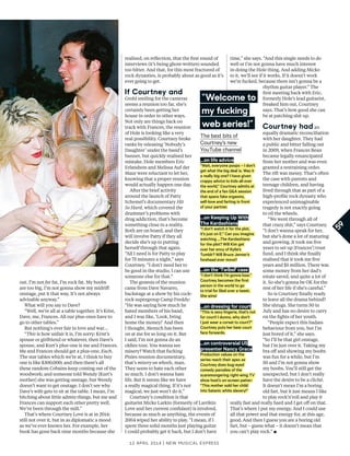 12 april 2014 | New Musical express
out. I’m not fat fat, I’m rock fat. My boobs
are too big, I’m not gonna show my midrif
onstage, put it that way. It’s not always
advisable anyway.”
What will you say to Dave?
“Well, we’re all at a table together. It’s Krist,
Dave, me, Frances. All our plus-ones have to
go to other tables.”
But nothing’s ever fair in love and war…
“This is how unfair it is, I’m sorry: Krist’s
spouse or girlfriend or whatever, then Dave’s
spouse, and Kurt’s plus-one is me and Frances.
Me and Frances should get a plus-one. Each.
The star tables which we’re at, I think to buy
one is like $300,000; and then there’s all
these random Cobains keep coming out of the
woodwork; and someone told Wendy [Kurt’s
mother] she was getting onstage, but Wendy
doesn’t want to get onstage. I don’t see why
Dave’s wife gets to sit at the table. I mean, I’m
bitching about little admin things, but me and
Frances can support each other pretty well.
We’ve been through the mill.”
That’s where Courtney Love is at in 2014:
still not over it, but in as diplomatic a mood
as we’ve ever known her. For example, her
book has gone back nine months because she
realised, on refection, that the frst round of
interviews (it’s being ghost-written) sounded
too bitter. And that, for this most fractured of
rock dynasties, is probably about as good as it’s
ever going to get.
If Courtney and
Grohl smiling for the cameras
seems a reunion too far, she’s
certainly been getting her
house in order in other ways.
Not only are things back on
track with Frances, the reunion
of Hole is looking like a very
real possibility. Courtney broke
ranks by releasing ‘Nobody’s
Daughter’ under the band’s
banner, but quickly realised her
mistake. Hole members Eric
Erlandson and Melissa Auf der
Maur were reluctant to let her,
knowing that a proper reunion
would actually happen one day.
After the brief activity
around the launch of Patty
Schemel’s documentary Hit
So Hard, which covered the
drummer’s problems with
drug addiction, that’s become
something close to a reality.
Both are on board, and they
will involve Patty if they all
decide she’s up to putting
herself through that again.
“All I need is for Patty to play
for 75 minutes a night,” says
Courtney. “I don’t need her to
be good in the studio, I can use
someone else for that.”
The genesis of the reunion
came from Dave Navarro,
backstage at a show by his cock-
rock supergroup Camp Freddy:
“He was saying how much he
hated members of his band,
and I was like, ‘Look, bring
home the money!’ And then
I thought, Mensch has been
on at me for so long on it. But
I said, I’m not gonna do an
oldies tour. You wanna see
misery? Watch that fucking
Pixies reunion documentary,
that’s misery on wheels, man.
They seem to hate each other
so much. I don’t wanna hate
life. But it seems like we have
a really magical thing. If it’s not
magical, we just won’t do it.”
Courtney’s condition is that
guitarist Micko Larkin (formerly of Larrikin
Love and her current confdant) is involved,
because as much as anything, the events of
2004 wiped her ability to play. “I mean, if I
spent three solid months just playing guitar
I could probably get it back, but I don’t have
time,” she says. “And this single needs to do
well or I’m not gonna have much interest
in doing the Hole thing. And adding Micko
to it, we’ll see if it works. If it doesn’t work
we’re fucked, because there isn’t gonna be a
rhythm guitar player.” The
frst meeting back with Eric,
formerly Hole’s lead guitarist,
freaked him out, Courtney
says. That’s how good she can
be at patching shit up.
Courtney had an
equally dramatic reconciliation
with her daughter. They had
a public and bitter falling out
in 2009, when Frances Bean
became legally emancipated
from her mother and was even
granted a restraining order.
The rift was messy. That’s often
the case with parents and
teenage children, and having
lived through that as part of a
high-profle rock dynasty who
experienced unimaginable
tragedy is not exactly going
to oil the wheels.
“We went through all of
that crazy shit,” says Courtney.
“I don’t wanna speak for her,
but she’s done a lot of maturing
and growing. It took me fve
years to set up [Frances’] trust
fund, and I think she fnally
realised that it took me fve
years and $5 million. There was
some money from her dad’s
estate saved, and quite a lot of
it. So she’s gonna be OK for the
rest of her life if she’s careful.”
So is Courtney fnally ready
to leave all the drama behind?
She shrugs. She turns 50 in
July and has no desire to carry
on the fghts of her youth.
“People expect this badass
behaviour from you, but I’m
just bored of it,” she says.
“So I’ll be that girl onstage,
but I’m just over it. Taking my
bra of and showing my boobs
was fun for a while, but I’m
50 and I’m not gonna show
my boobs. You’ll still get the
unexpected, but I don’t really
have the desire to be a cliché.
It doesn’t mean I’m a boring
old fart, but it just means I like
to play rock’n’roll and play it
really fast and really hard and I get of on that.
That’s where I put my energy. And I could use
all that power and that energy for, at this age,
good. And then I guess you are a boring old
fart, but – guess what – it doesn’t mean that
you can’t play rock.” ▪
59
…on life advice
“Wait, everyone poops – I don’t
get what the big deal is. Was it
a really big one? I have given
crappy advice to kids all over
the world,” Courtney admits at
the end of a fan Q&A session
that spans fake orgasms,
self-love and farting in front
of your partner.
…on Keeping Up With
The Kardashians
“I don’t watch it for the plot,
it’s just on E.” Can you imagine
watching …The Kardashians
for the plot? Will Kim get
over her envy of Kylie’s
Tumblr? Will Bruce Jenner’s
forehead ever move?
…on the ‘Twibel’ case
“I don’t think I’m gonna lose.”
Courtney becomes the first
person in the world to go
to trial for libel over a tweet.
She wins!
…on dressing for court
“This is sexy lingerie, that’s not
for court! I dunno, why don’t
I just wear a corset to court?”
Courtney puts her best court
face forwards.
…on controversial US
presenter Nancy Grace
Production values on the
series reach their apex as
Courtney does bug-eyed
comedy parodies of the
scaremongering right-wing TV
show host’s on-screen patter:
“This mother sold her child
into Satanic white slavery!”
“Welcome to
my fucking
web series!”
The best bits of
Courtney’s new
YouTube channel
 