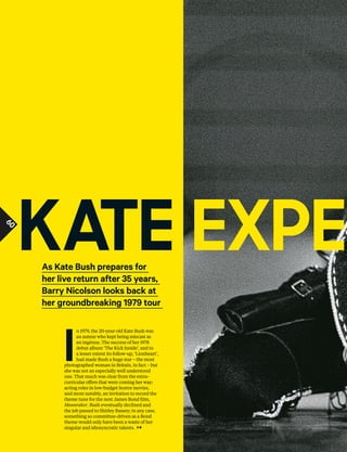 60
I
n 1979, the 20-year-old Kate Bush was
an auteur who kept being miscast as
an ingénue. The success of her 1978
debut album ‘The Kick Inside’, and to
a lesser extent its follow-up, ‘Lionheart’,
had made Bush a huge star – the most
photographed woman in Britain, in fact – but
she was not an especially well understood
one. That much was clear from the extra-
curricular ofers that were coming her way:
acting roles in low-budget horror movies,
and more notably, an invitation to record the
theme tune for the next James Bond flm,
Moonraker. Bush eventually declined and
the job passed to Shirley Bassey; in any case,
something so committee-driven as a Bond
theme would only have been a waste of her
singular and idiosyncratic talents.
As Kate Bush prepares for
her live return after 35 years,
Barry Nicolson looks back at
her groundbreaking 1979 tour
ExpEKatE
60
 