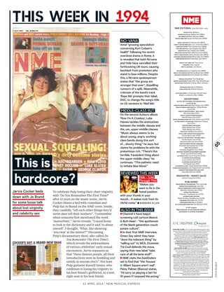 12 APRIL 2014 | New MusIcAL exPRess
65
Jarvis Cocker beds
down with Jo Brand
for some loose talk
about lost virginity
and celebrity sex
No-VANA
Amid “growing speculation
concerning Kurt Cobain’s
health” following his recent
overdose drama in Rome, it
is revealed that both Nirvana
and Hole have cancelled their
forthcoming UK tours, causing
backlash from promoters who
stand to lose millions. Despite
this, a Nirvana spokesperson
states that “the group are
stronger than ever”, dispelling
rumours of a split. Meanwhile,
criticism of the band’s track
‘Rape Me’ prompts their label,
DGC, to change the song’s title
on US versions to ‘Waif Me’.
MIDDLE-CLASS RUT
On the second Auteurs album
‘Now I’m A Cowboy’, Luke
Haines tackles the animosities
between the middle classes and
the, um, upper-middle classes.
“Music always seems to be
about young, angry, working-
class bands doing this sort
of… shouty thing,’’ he says, but
claims his problems lie with the
pretentious rich. “There’s this
terrible, fraudulent thing about
the upper-middle class,” he
continues. “This pathetic need
to imitate blue blood.”
To celebrate Pulp losing their chart virginity
with ‘Do You Remember The First Time?’
after 13 years on the music scene, Jarvis
Cocker shares a bed with comedian and
Pulp fan Jo Brand on the NME cover. Inside,
they candidly “tell each other things they’d
never dare tell their mothers”. “I remember
when someone frst mentioned the word
‘masturbate’,” Jarvis reveals. “I raced home
to look in the dictionary and it said ‘to abuse
oneself’. I thought, ‘What, like shouting
‘you twat’ at the mirror?’” Discussing
Pulp’s documentary short, also called Do
You Remember The First Time?,
which reveals the awkwardness
of various celebrities’ early sexual
encounters, Jarvis reassures us
that “these famous people, all their
introductions were as fumbling and
untidy as anyone else’s”. Not least
Pulp guitarist Russell Senior, who
confesses to losing his virginity to
his best friend’s girlfriend, in a tent,
right next to his best friend.
REVIEWED THIS WEEK
Hole – ‘Live
Through This’
“Makes you
want to lie in the
foetal position
with your thumb in your
mouth… It wakes rock from its
cliché coma.” ■ BARBARA ELLEN
ALSo IN THIS ISSUE
►Channel 4 have begun
screening cult cartoon Beavis
& Butt-head – “the apotheosis
of the blank generation couch
potato culture”.
►In their first NME interview,
Green Day admit they have
“done the indecent thing” by
“selling out” to WEA. Drummer
Tré Cool defends the move,
saying their new label “take
care of all the lame stuf”.
►NME visits the EastEnders
set to find that “the ‘houses’
in Albert Square aren’t real”.
Patsy Palmer (Bianca) states,
“I’d carry on playing a tart for
10 years if I enjoyed the acting.”
This is
hardcore?
SUBSCRIBE TO NME. Call +44 (0) 844 848 0848 Subscription rates:
one-year rates (51 weekly issues) UK £129.90; Europe €154.40; United
States (direct entry) $233.15; rest of North America $307.15;
rest of the world £192.70 (prices include contribution to postage).
Payment by credit card or cheque (payable to IPC Media Ltd).
Credit card hotline (UK orders only): 0844 848 0848. Write to:
NME Subscriptions, IPC Media Ltd, PO Box 272, Haywards Heath,
West Sussex, RH16 3FS. All enquiries and overseas orders:
+44 (0)330 3330 233 (open 7 days a week, 8am-9pm UK time),
email ipcsubs@quadrantsubs.com. Periodicals postage paid
at Rahway, NJ. Postmaster: Send address changes to:
NME, 365 Blair Road, Avenel, NJ 07001, USA.
BACK ISSUES OF NME cost £4.50 in the UK (£5.50 in the EEC,
£6.50 in the rest of the world) including postage and are available
from John Denton Services, The Back Issues Department,
PO Box 772, Peterborough PE2 6WJ. Tel 01733 385170,
email backissues@johndentonservices.com or visit mags-uk.com/ipc
LEGAL STUFF NME is published weekly by IPC Inspire, 9th Floor, Blue
Fin Building, 110 Southwark Street, London SE1 0SU. NME must not
be sold at more than the recommended selling price shown on the
front cover. Registered at the Post Office as a newspaper. All rights
reserved and reproduction without permission strictly forbidden. All
contributions to NME must be original and not duplicated to other
publications. The editor reserves the right to shorten or modify any
letter or material submitted. IPC Media or its associated companies
reserves the right to reuse any submission, in any format or medium.
Printed by Wyndeham Peterborough. Origination by Rhapsody.
Distributed by IPC Marketforce.
© 2014 IPC Media Ltd, England. US agent: Mercury International,
365 Blair Road, Avenel, NJ 07001
NME EDITORIAL (Call 020 3148 + ext)
EdITOR Mike Williams
EdITOR’S PA Karen Walter (ext 6864)
ART dIRECTOR Mark Neil (ext 6885)
EdITOR, NME.COM Greg Cochrane (ext 6892)
dEPUTy EdITOR Eve Barlow (ext 6854)
dEPUTy EdITOR, NME.COM Lucy Jones (ext 6867)
ASSISTANT EdITOR Tom Howard (ext 6866)
FEATURES EdITOR Laura Snapes (ext 6871)
NEwS EdITOR Dan Stubbs (ext 6858)
NEw MUSIC EdITOR Matt Wilkinson (ext 6856)
dEPUTy NEwS EdITOR Jenny Stevens (ext 6863)
ASSISTANT REvIEwS EdITOR Rhian Daly (ext 6860)
NEwS REPORTER David Renshaw (ext 6877)
dEPUTy ART dIRECTOR Tony Ennis
dESIGNER Dani Liquieri
dIGITAL dESIGNER Jon Moore
PICTURE EdITOR Zoe Capstick (ext 6889)
dEPUTy PICTURE EdITOR Patricia Board (ext 6888)
ONLINE PICTURE EdITOR Emily Barker (ext 6852)
PROdUCTION EdITOR Tom Mugridge
SENIOR SUB-EdITORS Kathy Ball, Alan Woodhouse
SUB-EdITORS Nathaniel Cramp, Mike Johnson
PROdUCER, NME.COM Jo Weakley
vIdEO PROdUCER Andrew Rawson
wITH HELP FROM JJ Dunning, Harriet Foley,
Beatriz Luckhurst, Marc Walker
ADvERTISING
6th Floor, Blue Fin Building, 110 Southwark Street,
London SE1 0SU
CREATIvE MEdIA dIRECTOR Matt Downs (ext 3681)
CREATIvE MEdIA dIRECTOR’S PA Tribha Shukla
(ext 6733)
HEAd OF CREATIvE MEdIA – MEN & MUSIC
Rob Hunt (ext 6721)
dEPUTy HEAd OF CREATIvE MEdIA
Neil McSteen (ext 6707)
dIGITAL BUSINESS dIRECTOR Chris Dicker (ext 6709)
ACTING dISPLAy Ad MANAGER Stephane Folquet
(ext 6724)
CREATIvE MEdIA MANAGERS
Adam Bulleid (ext 6704)
Holly Bishop (ext 6701)
Matthew Chalkley (ext 6722)
LIvE & LABELS SENIOR SALES ExECUTIvE
Emma Martin (ext 6705)
dISPLAy & ONLINE SALES – RECORd LABELS
Ed Rochester (ext 6725)
Stephanie McLean (ext 6723)
CREATIvE MEdIA PROjECT MANAGER
Elisabeth Hempshall (ext 6726)
dIRECTOR OF INSIGHT
Amanda Wigginton (ext 3636)
REGIONAL BUSINESS dEvELOPMENT MANAGER
Oliver Scull (0161 872 2152)
Ad PROdUCTION Laurie King (ext 6729)
CLASSIFIEd SALES MANAGER
Laura Andrus (ext 2547)
CLASSIFIEd SALES ExECUTIvE
Tom Spratt (ext 2611)
CLASSIFIEd Ad COPy Susan Rowell (ext 2626)
SyNdICATION MANAGER Lisa Hagenmeier (ext 5478)
SUBSCRIPTIONS MARKETING ExECUTIvE
Kaye Benfield (ext 6296)
INNOvATOR – INSERT SALES
Emma Young (ext 3704)
PUBLISHING
GROUP PROdUCTION MANAGER Tom Jennings
PROdUCTION CONTROLLER Lisa Clay
dIGITAL MARKETING & EvENTS ExECUTIvE
Benedict Ransley (ext 6783)
MARKETING ASSISTANT
Charlotte Treadaway (ext 6779)
INTERNATIONAL EdITIONS
Bianca Foster-Hamilton (ext 5490)
PUBLISHER Ellie Miles (ext 6775)
PUBLISHING dIRECTOR Jo Smalley
PA TO PUBLISHING dIRECTOR Zoe Roll (ext 6913)
© IPC Inspire
Reproduction of any material without
permission is strictly forbidden
STEvEDOUBLE
 