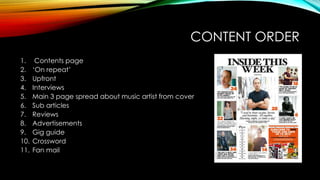 CONTENT ORDER
1. Contents page
2. ‘On repeat’
3. Upfront
4. Interviews
5. Main 3 page spread about music artist from cover
6. Sub articles
7. Reviews
8. Advertisements
9. Gig guide
10. Crossword
11. Fan mail
 