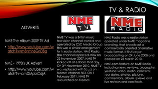 TV & RADIO
NME.com feature on NME Radio
including news, reviews, biography,
youtube video, audio, concerts,
tour dates, photos, pictures,
commentary, album reviews and
live reviews and cool facts.
NME Radio was a radio station
operated under NME magazine
branding, that broadcast a
commercially oriented alternative
music format. It first began
broadcasting on 24 June 2008 and
ceased on 25 March 2013.
NME TV was a British music
television channel owned and
operated by CSC Media Group.
This was a similar arrangement
to its radio station, NME Radio.
The channel replaced Minx on
22 November 2007. NME TV
kicked off at 6.00am that day.
On 3rd November 2010, NME TV
was replaced with Scuzz on
Freesat channel 503. On 1
February 2011, NME TV
relaunched on Freesat.
 