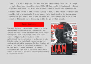 ‘NME’ is a music magazine that has been published weekly since 1952. Although
its sales have been in decline since 2003, NME has a cult following and is known
to promote new bands that might not be interviewed or celebrated anywhere else.
Generally the covers of NME feature a group of men, as their main interviews are
usually with prominent male-fronted bands. Indie bands tend to be photographed
together or just their lead singer on their own, these images can be in either
colour or black and white depending on the design of that spread.
This cover features Liam Gallagher, formerly of Oasis.
There are many teasers and plugs along the left and
right of the cover, recalling the way NME looked several
years ago in a look that younger rather than older
readers would prefer. However, it is still
sophisticated: the colour scheme is a classical black,
white following the indie bands conventions and red
standing out and making words pop. The font is plain and
easy to read similar to Indie bands album covers. The
NME Tour, which is known throughout the country, is
discussed on the right side of the cover, which would
attract an audience of potential concert-goers something
my target audience are.
Basic Analysis
 