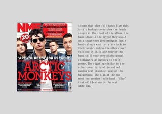 Albums that show full bands like this
Arctic Monkeys cover show the leads
singer at the front of the album, the
band stand in the layout they would
on a stage when performing as Indie
bands always want to relate back to
their music. Unlike the other cover
this one is in colour however the
band still wear very plain causal
clothing relating back to their
genre. The righting similar to the
other cover is in white and red
making text stand out against the
background. The sign at the top
mentions another indie band ‘blur’
that will feature in the next
addition.
 