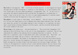 Detailed analysis
The title of the magazine ‘MNE’ is written in block capitals, is the biggest writing on
the page and is bright red making it stand out to the audience. It is positioned in the
left corner and is on every addition making it recognizable. The ‘E’ in the title is
covered by the subjects head possible stating that the magazine is so known that it
doesn’t have to be on full view. (As this is a more modern magazine it could be aimed
towards collectors and the magazine is now a cult classic)
The subject is lead singer of Indie Band ‘Arctic Monkeys’. The eye contact of the model
will attract the female gaze as Arctic Monkeys have many female and male fans. The shot
only shows the top half of the member making it more intimate to its audience, he wears
smart casual black clothing linking in with his genre, and the record he holds matches
the colour scheme of the cover.
The writing on the album cover – the main headline is ‘The record that changed my life’
showing in white different font to the rest of the album making it stand out. The writing
underneath this address the audience directly making them want to read on. As this
addition is targeted at fans of Indie Rock other indie rock bands like ‘The Cribs’ are
mentioned on the album. The use of white, reds and blues in text show an idea of
continuation throughout. The header of the magazine states exclusive interviews with hip
hop artist inside, because this magazine is based at all music lovers and not just indie
bands the magazine includes things from other genres attracting a bigger audience. The
colours of the magazine will mainly attract a male audience however the eye contact from
the subject and red colours could also attract a female as these are linked with sexual
attraction.
 