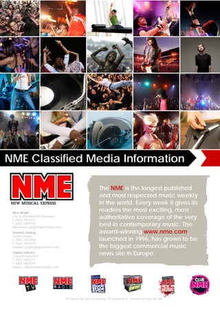 NME Classified Media Information

                                                             The NME is the longest published
                                                             and most respected music weekly
                                                             in the world. Every week it gives its
 Alex Wright
                                                             readers the most exciting, most
 Live & Classified Ad Manager
 T: 0203 148 2571
                                                             authoritative coverage of the very
 F: 0203 148 8159
 alexandra_wright@ipcmedia.com
                                                             best in contemporary music. The
 Stephen Jobling                                             award-winning www.nme.com,
 Team Leader
 T: 0203 148 2558                                            launched in 1996, has grown to be
 F: 0203 148 8159
 stephen_jobling@ipcmedia.com                                the biggest commercial music
 Sophia Salhotra
 Copy/Production
                                                             news site in Europe.
 T: 0203 148 2511
 F: 0203 148 8159
 sophia_salhotra@ipcmedia.com




                                 IPC Media Ltd., Blue Fin Building, 110 Southwark St., Classified 8th Floor, SE1 0SU
 