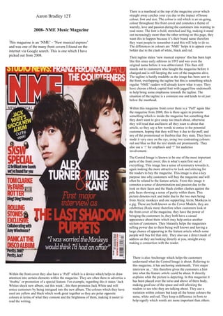 There is a masthead at the top of the magazine cover which
                    Aaron Bradley 12T                                                      straight away catches your eye due to the impact of house
                                                                                           colour, font and size. The colour is red which is an on-going
                                                                                           colour throughout this front cover and connotes a theme of
                                                                                           warmly, love and passion during the customers into wanting to
                  2008- NME Music Magazine                                                 read more. The font is bold, stretched and big, making it stand
                                                                                           out increasingly more than the other writing on this page, they
                                                                                           want this to happen because it’s their brand name therefore
This magazine is an ‘NME’ - ‘New musical express’                                          they want people to remember it and this will help to do so.
and was one of the many front covers I found on the                                        The differences in colours are ‘NME’ helps it to appear even
internet via Google search. This is one which I have                                       bolder due to the clash of white, black and red.
picked out from 2008.                                                                      Their tagline states ‘new musical express’ this has been kept
                                                                                           like this since early editions in 1993 and was even the
                                                                                           original name before it was abbreviated. This then still
                                                                                           stands out to customers who bought the magazine before it
                                                                                           changed and is still keeping the core of the magazine alive.
                                                                                           The tagline is hardly readable as the image has been sent to
                                                                                           the front, overlapping the tagline but this is something which
                                                                                           regular ‘NME’ readers will already know what it says. They
                                                                                           have chosen a block capital font with jagged line underneath
                                                                                           to help bring some emphasise towards the tagline. The
                                                                                           situation of the tagline is a common one and tends to sit just
                                                                                           below the masthead.

                                                                                           Within this magazine front cover there is a ‘Puff’ again like
                                                                                           the magazine from 2008, this is there again to promote
                                                                                           something which is inside the magazine but something that
                                                                                           they don't want to give away too much about, otherwise
                                                                                           they will read that and know all they want to about that
                                                                                           article, so they say a few words to entice in the potential
                                                                                           customers, hoping that they will buy it due to the puff, and
                                                                                           any of the promotional or freebies that they state. They have
                                                                                           made it very easy on the eye, using two contrasting colours:
                                                                                           red and blue so that the text stands out prominently. They
                                                                                           also use a ‘!’ for emphasis and ‘?’ for audience
                                                                                           involvement.
                                                                                           The Central Image is known to be one of the most important
                                                                                           parts of the front cover; this is what’s seen first out of
                                                                                           everything. This image has a sense of symmetry towards it,
                                                                                           again making the more attractive to look and enticing for
                                                                                           the readers to buy the magazine. This image is also a key
                                                                                           purpose into why customers will buy the magazine and will
                                                                                           often be related to the feature article. From this image it
                                                                                           connotes a sense of determination and passion due to the
                                                                                           look on their faces and the black clothes clashes against the
                                                                                           pale faces showing a sense of purity within them. This
                                                                                           picture denotes rock and indie due to the two men being
                                                                                           from Arctic monkeys and one supporting Arctic Monkeys in
                                                                                           a gig. These are both known as the Cover Models, they are
                                                                                           celebrities (Rock stars) therefore when customers look at
                                                                                           the front cover of the magazine, they have the power of
                                                                                           bringing the customers in, they both have a casual
                                                                                           appearance about them which may help entice another
                                                                                           section of customers. They blatantly helps the magazines
                                                                                           selling power due to them being well known and having a
                                                                                           large chance of appearing in the feature article which some
                                                                                           people will buy for that only. They also use a direct mode of
                                                                                           address as they are looking directly at you, straight away
                                                                                           making a connection with the reader.



                                                                                             There is also Anchorage which helps the customers
                                                                                             understand what the Central Image is about. Referring to
                                                                                             this magazine, it has anchoring underneath, ‘First major
                                                                                             interview as...’ this therefore gives the customers a hint
Within the front cover they also have a ‘Puff’ which is a device which helps to draw         into what the feature article could be about. It directly
attention into certain elements within the magazine. They are often there to advertise a     explains what the picture is depicting. In this magazine it
‘freebie’ or promotion of a special feature. For example, regarding this it states ‘Jack     has been placed over the torso and above of there body,
Whites shock new album, out this week’, this then promotes Jack White and will               making good use of the space and still allowing the
entice customers by being intrigued into the new album. The colours which they have          readers to see who they are talking about. They use a
used are yellow and black which work great together as they are polar opposite               variation within colours but keep all the house colours the
colours in terms of what they connote and the brightness of them, making it easier to        same, white and red. They keep a difference in fonts to
read the writing.                                                                            help signify which words are more important than others.
 